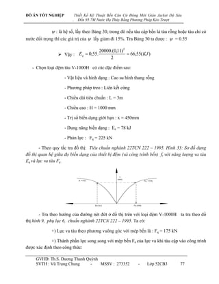 ĐỒ ÁN TỐT NGHIỆP             Thiết Kế Kỹ Thuật Bến Căn Cứ Đóng Mới Giàn Jacket Độ Sâu
                         .     Đến 95.7M Nước Hạ Thủy Bằng Phương Pháp Kéo Trượt


              : là hệ số, lấy theo Bảng 30, trong đó nếu tàu cập bến là tàu rỗng hoặc tàu chỉ có
nƣớc đối trọng thì các giá trị của  lấy giảm đi 15%. Tra Bảng 30 ta đƣợc :  = 0.55

                                    20000.(0,11) 2
                  Vậy : Eq  0,55.                 66,55( KJ )
                                         2

   - Chọn loại đệm tàu V-1000H có các đặc điểm sau:

                    - Vật liệu và hình dạng : Cao su hình thang rỗng

                    - Phƣơng pháp treo : Liên kết cứng

                    - Chiều dài tiêu chuẩn : L = 3m

                    - Chiều cao : H = 1000 mm

                    - Trị số biến dạng giới hạn : x = 450mm

                    - Dung năng biến dạng : Ee = 78 kJ

                    - Phản lực : Fq = 225 kN

       - Theo quy tắc tra đồ thị: Tiêu chuẩn nghành 22TCN 222 – 1995. Hình 33: Sơ đồ dựng
đồ thị quan hệ giữa đọ biến dạng của thiết bị đệm (và công trình bến) ft với năng lượng va tàu
Eq và lực va tàu Fq .




       - Tra theo hƣớng của đƣờng nét đứt ở đồ thị trên với loại đệm V-1000H ta tra theo đồ
thị hình 9, phụ lục 6, chuẩn nghành 22TCN 222 – 1995. Ta có:

             +) Lực va tàu theo phƣơng vuông góc với mép bến là : Fq = 175 kN

             +) Thành phần lực song song với mép bến Fn của lực va khi tàu cập vào công trình
đƣợc xác định theo công thức:

     GVHD: Th.S. Dƣơng Thanh Quỳnh
     SVTH : Vũ Trọng Chung     -   MSSV : 273352              -    Lớp 52CB3        77
 