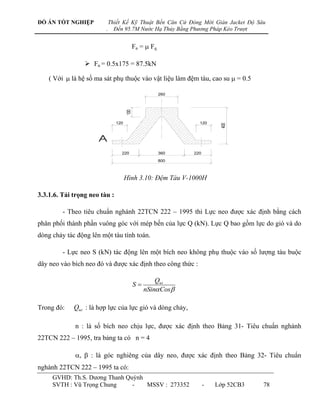 ĐỒ ÁN TỐT NGHIỆP             Thiết Kế Kỹ Thuật Bến Căn Cứ Đóng Mới Giàn Jacket Độ Sâu
                         .     Đến 95.7M Nước Hạ Thủy Bằng Phương Pháp Kéo Trượt


                                           Fn =  Fq

                  Fn = 0.5x175 = 87.5kN

    ( Với  là hệ số ma sát phụ thuộc vào vật liệu làm đệm tàu, cao su  = 0.5

                                                       260




                                     100
                               120                             120




                                                                        400
                      A
                                  220                  360   220
                                                       800



                                     Hình 3.10: Đệm Tàu V-1000H

3.3.1.6. Tải trọng neo tàu :

         - Theo tiêu chuẩn nghành 22TCN 222 – 1995 thì Lực neo đƣợc xác định bằng cách
phân phối thành phần vuông góc với mép bến của lực Q (kN). Lực Q bao gồm lực do gió và do
dòng chảy tác động lên một tàu tính toán.

         - Lực neo S (kN) tác động lên một bích neo không phụ thuộc vào số lƣợng tàu buộc
dây neo vào bích neo đó và đƣợc xác định theo công thức :

                                                    Qwt
                                           S
                                                nSin Cos

Trong đó:    Qwt : là hợp lực của lực gió và dòng chảy,

             n : là số bích neo chịu lực, đƣợc xác định theo Bảng 31- Tiêu chuẩn nghành
22TCN 222 – 1995, tra bảng ta có n = 4

             ,  : là góc nghiêng của dây neo, đƣợc xác định theo Bảng 32- Tiêu chuẩn
nghành 22TCN 222 – 1995 ta có:
     GVHD: Th.S. Dƣơng Thanh Quỳnh
     SVTH : Vũ Trọng Chung     -   MSSV : 273352                   -   Lớp 52CB3    78
 