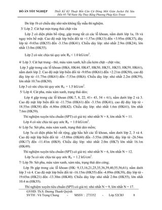 ĐỒ ÁN TỐT NGHIỆP             Thiết Kế Kỹ Thuật Bến Căn Cứ Đóng Mới Giàn Jacket Độ Sâu
                         .     Đến 95.7M Nước Hạ Thủy Bằng Phương Pháp Kéo Trượt


    Do lớp 1b có chiều dày nhỏ nên không lẫy mẫu thí nghiệm.
 3/ Lớp 2: Cát hạt mịn trạng thái chặt vừa
    Lớp 2 có diện phân bố rộng, gặp trong tất cả các lỗ khoan, nằm dƣới lớp 1a, 1b và
ngay trên bề mặt. Cao độ mặt lớp biến đổi từ +1.57m (HK13) đến +3.95m (HK37), đáy
lớp từ -9.65m (HK55) đến -3.15m (HK41). Chiều dày lớp: nhỏ nhất 2.9m (HK24), lớn
nhất 13.0m (HK55).

    Lớp 2 có sức chịu tải quy ƣớc R0 < 1.0 kG/cm2.

4/ Lớp 3: Cát hạt trung - thô, màu xám xanh, kết cấu kém chặt - chặt vừa;
 Lớp 3 gặp trong các lỗ khoan (HK6, HK44, HK47, HK50, HK51, HK53, HK59, HK61),
nằm dƣới lớp 2. Cao độ mặt lớp biến đổi từ -9.05m (HK61) đến +2.21m (HK50), cao độ
đáy lớp từ -11.75m (HK61) đến -7.53m (HK6). Chiều dày lớp: nhỏ nhất 2.2m (HK59),
lớn nhất 10.7m (HK50).
Lớp 3 có sức chịu tải quy ƣớc R0 = 1.5 kG/cm2.
5/ Lớp 4: Cát pha, màu xám xanh, trạng thái dẻo;
   Lớp 4 gặp trong các lỗ khoan (HK:7, 8, 22, 41 43, 54  61), nằm dƣới lớp 2 và 3.
Cao độ mặt lớp biến đổi từ -11.75m (HK61) đến -3.15m (HK41), cao độ đáy lớp từ -
18.55m (HK58) đến -6.80m (HK42). Chiều dày lớp: nhỏ nhất 1.6m (HK61), lớn nhất
7.6m (HK59).
   Thí nghiệm xuyên tiêu chuẩn (SPT) có giá trị: nhỏ nhất N = 8, lớn nhất N = 11.
   Lớp 4 có sức chịu tải quy ƣớc R0 = 1.0 kG/cm2.
6/ Lớp 5a: Sét pha, màu xám xanh, trạng thái dẻo mềm;
  Lớp 5a có diện phân bố rất rộng, gặp hầu hết các lỗ khoan, nằm dƣới lớp 2, 3 và 4.
Cao độ mặt lớp biến đổi từ -15.88m (HK60) đến -3.55m (HK46), đáy lớp từ -26.54m
(HK17) đến -11.41m (HK9). Chiều dày lớp: nhỏ nhất 2.0m (HK7) lớn nhất 16.1m
(HK49).
   Thí nghiệm xuyên tiêu chuẩn (SPT) có giá trị: nhỏ nhất N = 6, lớn nhất N = 12.
    Lớp 5a có sức chịu tải quy ƣớc R0 = 1.2 kG/cm2.
7/ Lớp 5b: Sét pha, màu xám xanh, xám nâu, trạng thái dẻo cứng;
   Lớp 5b gặp trong các lỗ khoan (HK: 9,13,16,21,25,35,36,39,40,55,56,61), nằm dƣới
lớp 3 và 4. Cao độ mặt lớp biến đổi từ -16.15m (HK55) đến -4.89m (HK39), đáy lớp từ -
19.65m (HK21) đến -13.30m (HK40). Chiều dày lớp: nhỏ nhất 2.0m (HK55), lớn nhất
10.4 m (HK55).
    Thí nghiệm xuyên tiêu chuẩn (SPT) có giá trị: nhỏ nhất N = 9, lớn nhất N = 17.
     GVHD: Th.S. Dƣơng Thanh Quỳnh
     SVTH : Vũ Trọng Chung     -   MSSV : 273352              -    Lớp 52CB3        8
 