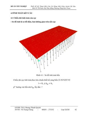 ĐỒ ÁN TỐT NGHIỆP            Thiết Kế Kỹ Thuật Bến Căn Cứ Đóng Mới Giàn Jacket Độ Sâu
                        .     Đến 95.7M Nước Hạ Thủy Bằng Phương Pháp Kéo Trượt


4.TÍNH TOÁN KẾT CẤU

4.1 Chiều dài tính toán của cọc
- Sơ đồ tính là sơ đồ dầm, bản không gian trên nền cọc




                                   Hình 4.1: Sơ đồ tính toán bến

   Chiều dài cọc tính toán,theo tiêu chuẩn thiết kế cảng biển 22-TCN207-92
                                     l = Ho ± hgd + hz
   ptc hƣớng vào bến nên hgd lấy dấu „-„




     GVHD: Th.S. Dƣơng Thanh Quỳnh
     SVTH : Vũ Trọng Chung     -   MSSV : 273352             -     Lớp 52CB3       82
 