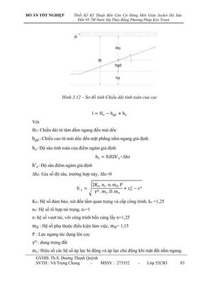 ĐỒ ÁN TỐT NGHIỆP             Thiết Kế Kỹ Thuật Bến Căn Cứ Đóng Mới Giàn Jacket Độ Sâu
                         .     Đến 95.7M Nước Hạ Thủy Bằng Phương Pháp Kéo Trượt



                             P

                                                      Ho

                                                               

                                           ltt
                                                     hgd


                                                      hz




                   Hình 3.12 – Sơ đồ tính Chiều dài tính toán của cọc


                                       l = Ho − hgd + hz
  Với
  Ho: Chiều dài từ tâm dầm ngang đến mái dốc
  hgd : Chiều cao từ mái dốc đến mặt phẳng nằm ngang giả định.
  hz : Độ sâu tính toán của điểm ngàm giả định
                                         hz = 0,82h′z +hz
  h′z : Độ sâu điểm ngàm giả định
  hz: Gia số độ sâu, trƣờng hợp này, hz=0

                                       2K n . nc . n. mđ . P
                              h′ z =                         + co − c o
                                                                2
                                        γtc . m . D. mn

  Kn: Hệ số đảm bảo, xét đến tầm quan trọng và cấp công trình, kn =1,25
  nc: Hệ số tổ hợp tải trọng, nc=1
  n: hệ số vƣợt tải, với công trình bến cảng lấy n=1,25
  mđ : Hệ số phụ thuộc điều kiện làm việc, mđ = 1,15
  P : Lực ngang tác dụng lên cọc
  γtc : dung trọng đất
  m : Hiệu số các hệ số áp lực bị động và áp lực chủ động khi mặt đất nằm ngang.
    GVHD: Th.S. Dƣơng Thanh Quỳnh
    SVTH : Vũ Trọng Chung     -   MSSV : 273352                     -     Lớp 52CB3   83
 