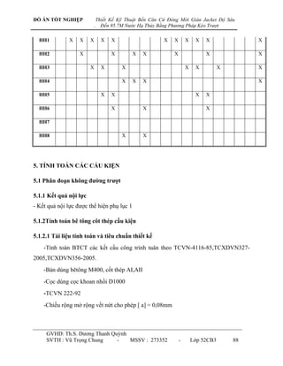 ĐỒ ÁN TỐT NGHIỆP                Thiết Kế Kỹ Thuật Bến Căn Cứ Đóng Mới Giàn Jacket Độ Sâu
                            .     Đến 95.7M Nước Hạ Thủy Bằng Phương Pháp Kéo Trượt

  HH1         X    X    X         X   X                    X   X       X    X   X                       X

  HH2              X                  X       X    X           X                X               X   X   X

  HH3                   X         X       X                            X    X          X                X

  HH4                                     X   X    X                                            X   X   X

  HH5                             X   X                                     X   X                           X

  HH6                                 X            X                            X                   X       X

  HH7                                 X       X                                 X          X                X

  HH8                                     X        X                                       X        X       X




5. TÍNH TOÁN CÁC CẤU KIỆN

5.1 Phân đoạn không đƣờng trƣợt

5.1.1 Kết quả nội lực
- Kết quả nội lực đƣợc thể hiện phụ lục 1

5.1.2Tính toán bê tông côt thép cấu kiện

5.1.2.1 Tài liệu tính toán và tiêu chuẩn thiết kế
    -Tính toán BTCT các kết cấu công trình tuân theo TCVN-4116-85,TCXDVN327-
2005,TCXDVN356-2005.
    -Bản dùng bêtông M400, cốt thép AI,AII
    -Cọc dùng cọc khoan nhồi D1000
    -TCVN 222-92
    -Chiều rộng mở rộng vết nứt cho phép [ a] = 0,08mm



     GVHD: Th.S. Dƣơng Thanh Quỳnh
     SVTH : Vũ Trọng Chung     -   MSSV : 273352                   -       Lớp 52CB3           88
 
