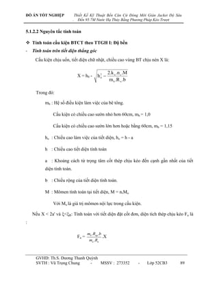 ĐỒ ÁN TỐT NGHIỆP                Thiết Kế Kỹ Thuật Bến Căn Cứ Đóng Mới Giàn Jacket Độ Sâu
                            .     Đến 95.7M Nước Hạ Thủy Bằng Phương Pháp Kéo Trượt


5.1.2.2 Nguyên tắc tính toán

 Tính toán cấu kiện BTCT theo TTGH I: Độ bền
-   Tính toán trên tiết diện thẳng góc
     Cấu kiện chịu uốn, tiết diện chữ nhật, chiều cao vùng BT chịu nén X là:

                                                          2.k n .n c .M
                                 X = h0 -      h0 
                                                2

                                                           m b .R n .b

      Trong đó:

          mb : Hệ số điều kiện làm việc của bê tông.

               Cấu kiện có chiều cao sƣờn nhỏ hơn 60cm, mb = 1,0

               Cấu kiện có chiều cao sƣờn lớn hơn hoặc bằng 60cm, mb = 1,15

          ho : Chiều cao làm việc của tiết diện, ho = h - a

          h : Chiều cao tiết diện tính toán

          a : Khoảng cách từ trọng tâm cốt thép chịu kéo đến cạnh gần nhất của tiết
          diện tính toán.

          b : Chiều rộng của tiết diện tính toán.

          M : Mômen tính toán tại tiết diện, M = n.Mo

               Với Mo là giá trị mômen nội lực trong cấu kiện.

    Nếu X < 2a' và <R: Tính toán với tiết diện đặt cốt đơn, diện tích thép chịu kéo Fa là
:

                                        mb .Rnp .b
                                 Fa =                .X
                                         ma .Ra



      GVHD: Th.S. Dƣơng Thanh Quỳnh
      SVTH : Vũ Trọng Chung     -   MSSV : 273352                         -   Lớp 52CB3   89
 