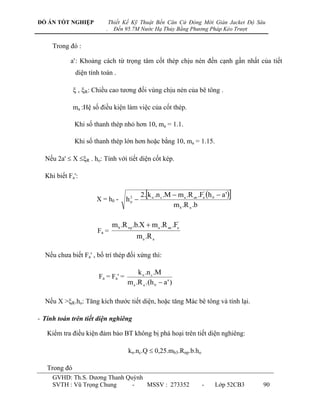 ĐỒ ÁN TỐT NGHIỆP              Thiết Kế Kỹ Thuật Bến Căn Cứ Đóng Mới Giàn Jacket Độ Sâu
                          .     Đến 95.7M Nước Hạ Thủy Bằng Phương Pháp Kéo Trượt


     Trong đó :

            a' : Khoảng cách từ trọng tâm cốt thép chịu nén đến cạnh gần nhất của tiết
              diện tính toán .

               , R: Chiều cao tƣơng đối vùng chịu nén của bê tông .

              ma :Hệ số điều kiện làm việc của cốt thép.

              Khi số thanh thép nhỏ hơn 10, ma = 1.1.

              Khi số thanh thép lớn hơn hoặc bằng 10, ma = 1.15.

  Nếu 2a'  X R . ho: Tính với tiết diện cốt kép.

  Khi biết Fa':

                                         2.k n .n c .M  m a .R an .Fa' h 0  a '
                      X = h0 -       h 
                                       2
                                       0
                                                        m b .R n .b

                               m b .R np .b.X  m a .R an .Fa'
                       Fa =
                                           m a .R a

  Nếu chƣa biết Fa' , bố trí thép đối xứng thì:

                                           k n .n c .M
                       Fa = Fa' =
                                      m a .R a .(h 0  a ' )

  Nếu X >R.ho: Tăng kích thƣớc tiết diện, hoặc tăng Mác bê tông và tính lại.

- Tính toán trên tiết diện nghiêng

   Kiểm tra điều kiện đảm bảo BT không bị phá hoại trên tiết diện nghiêng:

                                      kn.nc.Q  0,25.mb3.Rnp.b.ho

   Trong đó
     GVHD: Th.S. Dƣơng Thanh Quỳnh
     SVTH : Vũ Trọng Chung     -   MSSV : 273352                       -     Lớp 52CB3   90
 