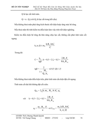 ĐỒ ÁN TỐT NGHIỆP             Thiết Kế Kỹ Thuật Bến Căn Cứ Đóng Mới Giàn Jacket Độ Sâu
                         .     Đến 95.7M Nước Hạ Thủy Bằng Phương Pháp Kéo Trượt


          Q là lực cắt tính toán.

          Q = n . Qo (với Qo là lực cắt trong kết cấu).

  Nếu không thoả mãn phải tăng kích thƣớc tiết diện hoặc tăng mác bê tông.

  Nếu thoả mãn thì tính kiểm tra điều kiện làm việc trên tiết diện nghiêng.

  Kiểm tra điều kiện bê tông đủ khả năng chịu lực cắt, không cần phải tính toán cốt
ngang

                                                       2
                                            k.R k .b.h 0
                              kn.nc.Q  mb.
                                                C

   Trong đó:

                                     h0                         2.R a .Fa
                              C=        ; k = 0,5 + 2. = 0,5 +
                                    tg                         b.h 0 .R np

                                         2
                              tg =                và 0,5  1,5
                                          M tt
                                      1
                                         Q tt .h 0

  Nếu không thoả mãn điều kiện trên, phải tính toán cấu kiện đặt cốt ngang.

  Tính toán cốt đai khi không đặt cốt xiên:

                                                             2
                              Qxb = 2 k . m b . R p . b . h 0 . q x


                                               2.R a .Fa
               với   k = 0,5 + 2. = 0,5 +
                                               b.h 0 .R np

                                                                            2
                                  m a . R ax . Fx           m b .k.R k .b.h 0
                             qx =                 và Umax =
                                        u                      k n .n c .Q

    GVHD: Th.S. Dƣơng Thanh Quỳnh
    SVTH : Vũ Trọng Chung     -   MSSV : 273352                       -   Lớp 52CB3   91
 