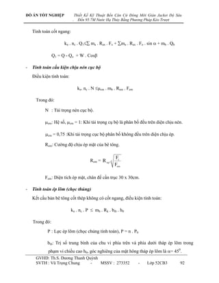 ĐỒ ÁN TỐT NGHIỆP                Thiết Kế Kỹ Thuật Bến Căn Cứ Đóng Mới Giàn Jacket Độ Sâu
                            .     Đến 95.7M Nước Hạ Thủy Bằng Phương Pháp Kéo Trượt


    Tính toán cốt ngang:

                      kn . nc . Q1 ma . Rax . Fx + ma . Rax . Fo . sin  + mb . Qb

                Q1 = Q - Qo + W . Cos

-   Tính toán cấu kiện chịu nén cục bộ
    Điều kiện tính toán:

                                 kn. nc . N cm . mb . Rem . Fem

      Trong đó:

          N : Tải trọng nén cục bộ.

          em: Hệ số, cm = 1: Khi tải trọng cụ bộ là phân bố đều trên diện chịu nén.

           cm = 0,75 :Khi tải trọng cục bộ phân bố không đều trên diện chịu ép.

          Rem: Cƣờng độ chịu ép mặt của bê tông.

                                                        Ft
                                        Rem = R np .3
                                                        Fem

          Fem : Diện tích ép mặt, chân đế cần trục 30 x 30cm.

-   Tính toán ép lõm (chọc thủng)
    Kết cấu bản bê tông cốt thép không có cốt ngang, điều kiện tính toán:

                           kn . nc . P  mb . Rk . btb . h0

    Trong đó:

            P : Lực ép lõm (chọc chủng tính toán), P = n . P0

            btb: Trị số trung bình của chu vi phía trên và phía dƣới tháp ép lõm trong
            phạm vi chiều cao h0, góc nghiêng của mặt hông tháp ép lõm là = 450.
      GVHD: Th.S. Dƣơng Thanh Quỳnh
      SVTH : Vũ Trọng Chung     -   MSSV : 273352                   -   Lớp 52CB3       92
 
