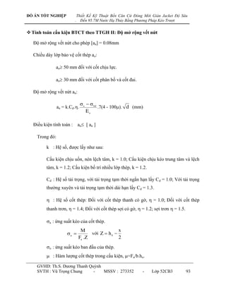 ĐỒ ÁN TỐT NGHIỆP             Thiết Kế Kỹ Thuật Bến Căn Cứ Đóng Mới Giàn Jacket Độ Sâu
                         .     Đến 95.7M Nước Hạ Thủy Bằng Phương Pháp Kéo Trượt


 Tính toán cấu kiện BTCT theo TTGH II: Độ mở rộng vết nứt

  Độ mở rộng vết nứt cho phép [an] = 0.08mm

  Chiều dày lớp bảo vệ cốt thép ao:

             ao 50 mm đối với cốt chịu lực.

             ao 30 mm đối với cốt phân bố và cốt đai.

  Độ mở rộng vết nứt an:

                                a   bd
                an = k.Cd..              .7(4 - 100). d (mm)
                                   Ea

  Điều kiện tính toán : an [ an ]

    Trong đó:

        k : Hệ số, đƣợc lấy nhƣ sau:

        Cấu kiện chịu uốn, nén lệch tâm, k = 1.0; Cấu kiện chịu kéo trung tâm và lệch
        tâm, k = 1.2; Cấu kiện bố trí nhiều lớp thép, k = 1.2.

        Cd : Hệ số tải trọng, với tải trọng tạm thời ngắn hạn lấy C d = 1.0; Với tải trọng
        thƣờng xuyên và tải trọng tạm thời dài hạn lấy Cd = 1.3.

         : Hệ số cốt thép: Đối với cốt thép thanh có gờ,  = 1.0; Đối với cốt thép
        thanh trơn,  = 1.4; Đối với cốt thép sợi có gờ,  = 1.2; sợi trơn  = 1.5.

        a : ứng suất kéo của cốt thép.
                               M                  x
                     a            với Z  h 0 
                              Fa .Z               2
        o : ứng suất kéo ban đầu của thép.
         : Hàm lƣợng cốt thép trong cấu kiện, =Fa/b.ho.

    GVHD: Th.S. Dƣơng Thanh Quỳnh
    SVTH : Vũ Trọng Chung     -   MSSV : 273352               -    Lớp 52CB3          93
 