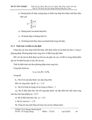 ĐỒ ÁN TỐT NGHIỆP              Thiết Kế Kỹ Thuật Bến Căn Cứ Đóng Mới Giàn Jacket Độ Sâu
                          .     Đến 95.7M Nước Hạ Thủy Bằng Phương Pháp Kéo Trượt


         d : Đƣờng kính cốt thép, trƣờng hợp có nhiều loại thép thì d đƣợc tính theo biểu
            thức sau:
                              m

                          n d
                          i 1
                                   i
                                       2
                                       i
                     d=    m

                          n d
                          i 1
                                   i   i



         di : Đƣờng kính của thanh thép thứ i

         ni : Số thanh thép có đƣờng kính là i

         m : Số đƣờng kính khác nhau của thanh thép trong tiết diện

5.1.3 Tính toán và kiểm tra ổn định
   Cũng nhƣ các loại công trình bến khác, bến đƣợc kiểm tra ổn định sâu theo 1 trong 2
phƣơng pháp: Phƣơng pháp trƣợt cung tròn và Mặt trƣợt gẫy khúc.
   Đối với cầu tàu ổn định đƣợc tạo bởi ma sát giữa các cọc với đất và trong thành phần
gây tạo ổn định bao giờ có lực cắt của cọc.
   Tính ổn định trƣợt sâu theo phƣơng pháp trƣợt cung tròn.
   Công thức kiểm tra:
                                  kn.nc.n.mđ.Mtr< m.Mg
   Trong đó:

     kn : Hệ số tin cậy phụ thuộc vào cấp công trình.
     Đối với công trình cấp III : kn = 1,15
     nc : Hệ số tổ hợp tải trọng,với tải trọng cơ bản,nc = 1
     mđ: Hệ số điều kiện làm việc bổ sung phụ thuộc vào đặc điểm khi tính trƣợt cung
tròn theo bài toán phẳng mđ = 0,75
     m: Hệ số điều kiện làm việc m = 1,15
     n: Hệ số vƣợt tải n = 1,25
     Mg Tổng mô men giữ (tổng mô men của các lực chống trƣợt)

     GVHD: Th.S. Dƣơng Thanh Quỳnh
     SVTH : Vũ Trọng Chung     -   MSSV : 273352               -    Lớp 52CB3        94
 