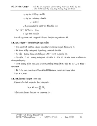 ĐỒ ÁN TỐT NGHIỆP               Thiết Kế Kỹ Thuật Bến Căn Cứ Đóng Mới Giàn Jacket Độ Sâu
                           .     Đến 95.7M Nước Hạ Thủy Bằng Phương Pháp Kéo Trượt


              p : áp lực bị động của đất.
              a : áp lực chủ động của đất.
                        tz = tn/1,25
              tn :Khoảng cách từ mặt trƣợt đến chân cọc.
     a = (qtc + tc.hi). a - c.ac
              c: Lực dính của đất.
   Lực cắt cọc đƣợc tính cùng với kiểm tra ổn định trƣợt sâu của đất.

5.1.3.2Xác định vị trí tâm trƣợt nguy hiểm

   + Đƣa cao trình mặt bến và cao trình đáy bến tƣơng ứng có điểm A và B.
   + Từ điểm A lấy xuống một đọan bằng cao trình đáy bến .
   + Kẻ tiếp 1 đƣờng thẳng có chiều dài 4,5H = 66,15 m. (điểm D).
   + Từ điểm D kẻ 1 đƣờng thẳng nối với điểm A . Khi đó các tâm trƣợt sẽ nằm trên
đƣờng thẳng này.
   + Từ C (trung điểm của AB) kẻ đƣờng thẳng đứng cắt BD kéo dài tại O1 ta đƣợc 1
tâm trƣợt
   + Từ O1 kẻ một cung tròn có bán kính O1B ta đƣợc cung trƣợt nguy hiểm
   Vậy: R = 30 m

5.1.3.3Kiểm tra ổn định trƣợt sâu
   Kiểm tra ổn định trƣợt sâu theo công thức:
                                        m
                     Nc.n.Mtr.mđ<          .Mg
                                        Kn

   Tiến hànhkiểm tra ổn định với tâm trƣợt O1 :




     GVHD: Th.S. Dƣơng Thanh Quỳnh
     SVTH : Vũ Trọng Chung     -   MSSV : 273352                -    Lớp 52CB3        96
 