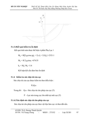 ĐỒ ÁN TỐT NGHIỆP            Thiết Kế Kỹ Thuật Bến Căn Cứ Đóng Mới Giàn Jacket Độ Sâu
                        .     Đến 95.7M Nước Hạ Thủy Bằng Phương Pháp Kéo Trượt



                                          O2
                                           x
                                      O


                                     O1   y




5.1.3.4Kết quả kiểm tra ổn định
    Kết quả tính toán đƣợc thể hiện ở phần Phụ Lục 1

        Mg = R[Σ gicosa itgj i + Σ cili + Σ Qci] =2321.1

        Mtr = R Σ gisinaI =674.55

        kn = Mg/ Mtr =3.4

        Kết luận:kết cấu đảm bảo ổn định


5.1.4 Kiểm tra sức chịu tải của cọc
   Sức chịu tải của cọc đƣợc kiểm tra theo điều kiện :

                         P≥Q.a

   Trong đó : Q.a - Sức chịu tải cho phép của cọc (T)

                P - Lực nén trong cọc lớn nhất tại mũi cọc (T)

5.1.4.1Xác định sức chịu tải cho phép của cọc
   Sức chịu tải cho phép của cọc theo vật liệu làm cọc và theo đất nền.


     GVHD: Th.S. Dƣơng Thanh Quỳnh
     SVTH : Vũ Trọng Chung     -   MSSV : 273352             -    Lớp 52CB3        97
 