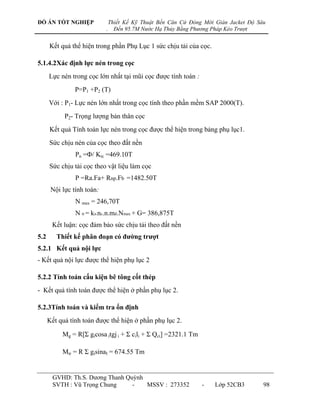 ĐỒ ÁN TỐT NGHIỆP                Thiết Kế Kỹ Thuật Bến Căn Cứ Đóng Mới Giàn Jacket Độ Sâu
                            .     Đến 95.7M Nước Hạ Thủy Bằng Phương Pháp Kéo Trượt


      Kết quả thể hiện trong phần Phụ Lục 1 sức chịu tải của cọc.

5.1.4.2Xác định lực nén trong cọc
      Lực nén trong cọc lớn nhất tại mũi cọc đƣợc tính toán :
                P=P1 +P2 (T)
      Với : P1- Lực nén lớn nhất trong cọc tính theo phần mềm SAP 2000(T).
            P2- Trọng lƣợng bản thân cọc
      Kết quả Tính toán lực nén trong cọc đƣợc thể hiện trong bảng phụ lục1.
      Sức chịu nén của cọc theo đất nền
                Pn =Ф/ Ktc =469.10T
      Sức chịu tải cọc theo vật liệu làm cọc
                P =Ra.Fa+ Rnp.Fb =1482.50T
       Nội lực tính toán:
                N max = 246,70T
                N tt = kn.nc.n.mđ.Nmax + G= 386,875T
       Kết luận: cọc đảm bảo sức chịu tải theo đất nền
5.2      Thiết kế phân đoạn có đƣờng trƣợt
5.2.1 Kết quả nội lực
- Kết quả nội lực đƣợc thể hiện phụ lục 2

5.2.2 Tính toán cấu kiện bê tông cốt thép
- Kết quả tính toán đƣợc thể hiện ở phần phụ lục 2.

5.2.3Tính toán và kiểm tra ổn định
      Kết quả tính toán đƣợc thể hiện ở phần phụ lục 2.

           Mg = R[Σ gicosa itgj i + Σ cili + Σ Qci] =2321.1 Tm

           Mtr = R Σ gisinaI = 674.55 Tm


       GVHD: Th.S. Dƣơng Thanh Quỳnh
       SVTH : Vũ Trọng Chung     -   MSSV : 273352               -    Lớp 52CB3        98
 