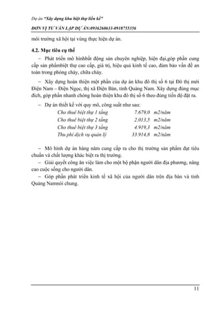 Dự án “Xây dựng khu biệt thự liền kề”
ĐƠN VỊ TƯ VẤN LẬP DỰ ÁN:0936260633-0918755356
11
môi trường xã hội tại vùng thực hiện dự án.
4.2. Mục tiêu cụ thể
 Phát triển mô hìnhbất động sản chuyên nghiệp, hiện đại,góp phần cung
cấp sản phẩmbiệt thự cao cấp, giá trị, hiệu quả kinh tế cao, đảm bảo vấn đề an
toàn trong phòng cháy, chữa cháy.
 Xây dựng hoàn thiện một phần của dự án khu đô thị số 6 tại Đô thị mới
Điện Nam – Điện Ngọc, thị xã Điện Bàn, tỉnh Quảng Nam. Xây dựng đúng mục
đích, góp phần nhanh chóng hoàn thiện khu đô thị số 6 theo đúng tiến độ đặt ra.
 Dự án thiết kế với quy mô, công suất như sau:
Cho thuê biệt thự 1 tầng 7.679,0 m2/năm
Cho thuê biệt thự 2 tầng 2.013,5 m2/năm
Cho thuê biệt thự 3 tầng 4.919,3 m2/năm
Thu phí dịch vụ quản lý 33.914,8 m2/năm
 Mô hình dự án hàng năm cung cấp ra cho thị trường sản phẩm đạt tiêu
chuẩn và chất lượng khác biệt ra thị trường.
 Giải quyết công ăn việc làm cho một bộ phận người dân địa phương, nâng
cao cuộc sống cho người dân.
 Góp phần phát triển kinh tế xã hội của người dân trên địa bàn và tỉnh
Quảng Namnói chung.
 