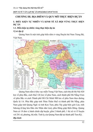 Dự án “Xây dựng khu biệt thự liền kề”
ĐƠN VỊ TƯ VẤN LẬP DỰ ÁN:0936260633-0918755356
12
CHƯƠNG III. ĐỊA ĐIỂM VÀ QUY MÔ THỰC HIỆN DỰÁN
I. ĐIỀU KIỆN TỰ NHIÊN VÀ KINH TẾ XÃ HỘI VÙNG THỰC HIỆN
DỰ ÁN
1.1. Điều kiện tự nhiên vùng thực hiện dự án
Vị trí địa lý
Quảng Nam là một tỉnh giáp biển nằm ở vùng Duyên hải Nam Trung Bộ,
Việt Nam.
Quảng Nam nằm ở khu vực miền Trung Việt Nam, cách thủ đô Hà Nội 820
km về phía Bắc, cách Huế 126 km về phía Nam, cách thành phố Đà Nẵng 0 km
về phía Bắc và cách Thành phố Hồ Chí Minh 900 km về phía Nam theo đường
Quốc lộ 1A. Phía Bắc giáp tỉnh Thừa Thiên Huế và thành phố Đà Nẵng, phía
Nam giáp tỉnh Quảng Ngãi và tỉnh Kon Tum, phía Tây giáp biên giới Lào, tỉnh
Sekong (Cộng hòa Dân chủ Nhân dân Lào), phía Đông giáp Biển Đông. Quảng
Nam có 18 đơn vị hành chính cấp huyện, gồm 2 thành phố, 1 thị xã và 15 huyện
với 241 xã, phường, thị trấn. Tỉnh lỵ của Quảng Nam đặt tại thành phố Tam Kỳ.
Địa hình
 