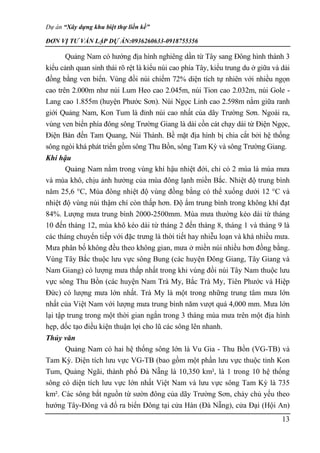 Dự án “Xây dựng khu biệt thự liền kề”
ĐƠN VỊ TƯ VẤN LẬP DỰ ÁN:0936260633-0918755356
13
Quảng Nam có hướng địa hình nghiêng dần từ Tây sang Đông hình thành 3
kiểu cảnh quan sinh thái rõ rệt là kiểu núi cao phía Tây, kiểu trung du ở giữa và dải
đồng bằng ven biển. Vùng đồi núi chiếm 72% diện tích tự nhiên với nhiều ngọn
cao trên 2.000m như núi Lum Heo cao 2.045m, núi Tion cao 2.032m, núi Gole -
Lang cao 1.855m (huyện Phước Sơn). Núi Ngọc Linh cao 2.598m nằm giữa ranh
giới Quảng Nam, Kon Tum là đỉnh núi cao nhất của dãy Trường Sơn. Ngoài ra,
vùng ven biển phía đông sông Trường Giang là dài cồn cát chạy dài từ Điện Ngọc,
Điện Bàn đến Tam Quang, Núi Thành. Bề mặt địa hình bị chia cắt bởi hệ thống
sông ngòi khá phát triển gồm sông Thu Bồn, sông Tam Kỳ và sông Trường Giang.
Khí hậu
Quảng Nam nằm trong vùng khí hậu nhiệt đới, chỉ có 2 mùa là mùa mưa
và mùa khô, chịu ảnh hưởng của mùa đông lạnh miền Bắc. Nhiệt độ trung bình
năm 25,6 °C, Mùa đông nhiệt độ vùng đồng bằng có thể xuống dưới 12 °C và
nhiệt độ vùng núi thậm chí còn thấp hơn. Độ ẩm trung bình trong không khí đạt
84%. Lượng mưa trung bình 2000-2500mm. Mùa mưa thường kéo dài từ tháng
10 đến tháng 12, mùa khô kéo dài từ tháng 2 đến tháng 8, tháng 1 và tháng 9 là
các tháng chuyển tiếp với đặc trưng là thời tiết hay nhiễu loạn và khá nhiều mưa.
Mưa phân bố không đều theo không gian, mưa ở miền núi nhiều hơn đồng bằng.
Vùng Tây Bắc thuộc lưu vực sông Bung (các huyện Đông Giang, Tây Giang và
Nam Giang) có lượng mưa thấp nhất trong khi vùng đồi núi Tây Nam thuộc lưu
vực sông Thu Bồn (các huyện Nam Trà My, Bắc Trà My, Tiên Phước và Hiệp
Đức) có lượng mưa lớn nhất. Trà My là một trong những trung tâm mưa lớn
nhất của Việt Nam với lượng mưa trung bình năm vượt quá 4,000 mm. Mưa lớn
lại tập trung trong một thời gian ngắn trong 3 tháng mùa mưa trên một địa hình
hẹp, dốc tạo điều kiện thuận lợi cho lũ các sông lên nhanh.
Thủy văn
Quảng Nam có hai hệ thống sông lớn là Vu Gia - Thu Bồn (VG-TB) và
Tam Kỳ. Diện tích lưu vực VG-TB (bao gồm một phần lưu vực thuộc tỉnh Kon
Tum, Quảng Ngãi, thành phố Đà Nẵng là 10,350 km², là 1 trong 10 hệ thống
sông có diện tích lưu vực lớn nhất Việt Nam và lưu vực sông Tam Kỳ là 735
km². Các sông bắt nguồn từ sườn đông của dãy Trường Sơn, chảy chủ yếu theo
hướng Tây-Đông và đổ ra biển Đông tại cửa Hàn (Đà Nẵng), cửa Đại (Hội An)
 