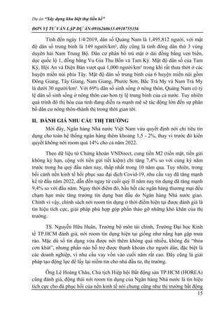Dự án “Xây dựng khu biệt thự liền kề”
ĐƠN VỊ TƯ VẤN LẬP DỰ ÁN:0936260633-0918755356
15
Tính đến ngày 1/4/2019, dân số Quảng Nam là 1,495,812 người, với mật
độ dân số trung bình là 149 người/km², đây cũng là tỉnh đông dân thứ 3 vùng
duyên hải Nam Trung Bộ. Dân cư phân bố trù mật ở dải đồng bằng ven biển,
dọc quốc lộ 1, đồng bằng Vu Gia Thu Bồn và Tam Kỳ. Mật độ dân số của Tam
Kỳ, Hội An và Điện Bàn vượt quá 1,000 người/km² trong khi rất thưa thớt ở các
huyện miền núi phía Tây. Mật độ dân số trung bình của 6 huyện miền núi gồm
Đông Giang, Tây Giang, Nam Giang, Phước Sơn, Bắc Trà My và Nam Trà My
là dưới 30 người/km². Với 69% dân số sinh sống ở nông thôn, Quảng Nam có tỷ
lệ dân số sinh sống ở nông thôn cao hơn tỷ lệ trung bình của cả nước. Tuy nhiên
quá trình đô thị hóa của tỉnh đang diễn ra mạnh mẽ sẽ tác động lớn đến sự phân
bố dân cư nông thôn-thành thị trong thời gian tới.
II. ĐÁNH GIÁ NHU CẦU THỊ TRƯỜNG
Mới đây, Ngân hàng Nhà nước Việt Nam vừa quyết định nới chỉ tiêu tín
dụng cho toàn hệ thống ngân hàng thêm khoảng 1,5 - 2%, thay vì trước đó kiên
quyết không nới room quá 14% cho cả năm 2022.
Theo dữ liệu từ Chứng khoán VNDirect, cung tiền M2 (tiền mặt, tiền gửi
không kỳ hạn, cộng với tiền gửi tiết kiệm) chỉ tăng 7,4% so với cùng kỳ năm
trước trong ba quý đầu năm nay, thấp nhất trong 10 năm qua. Tuy nhiên, trong
bối cảnh nền kinh tế hồi phục sau đại dịch Covid-19, nhu cầu vay đã tăng mạnh
kể từ đầu năm 2022, dẫn đến ngay từ cuối quý II năm nay tín dụng đã tăng mạnh
9,4% so với đầu năm. Ngay thời điểm đó, hầu hết các ngân hàng thương mại đều
chạm hạn mức tăng trưởng tín dụng ban đầu do Ngân hàng Nhà nước giao.
Chính vì vậy, chính sách nới room tín dụng ở thời điểm hiện tại được đánh giá là
tín hiệu tích cực, giải pháp phù hợp góp phần tháo gỡ những khó khăn của thị
trường.
TS. Nguyễn Hữu Huân, Trưởng bộ môn tài chính, Trường Đại học Kinh
tế TP.HCM đánh giá, nới room tín dụng hiện tại giống như nắng hạn gặp mưa
rào. Mặc dù số tín dụng vừa được nới thêm không quá nhiều, không đủ “thỏa
cơn khát”, nhưng phần nào hỗ trợ được thanh khoản cho người dân, đặc biệt là
các doanh nghiệp, vì nhu cầu vay vốn vào cuối năm rất cao. Đây cũng là giải
pháp tạo động lực để lấy lại niềm tin cho nhà đầu tư, thị trường.
Ông Lê Hoàng Châu, Chủ tịch Hiệp hội Bất động sản TP.HCM (HOREA)
cũng đánh giá, động thái nới room tín dụng của Ngân hàng Nhà nước là tín hiệu
tích cực cho đà phục hồi của nền kinh tế nói chung cũng như thị trường bất động
 