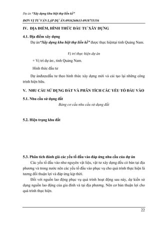 Dự án “Xây dựng khu biệt thự liền kề”
ĐƠN VỊ TƯ VẤN LẬP DỰ ÁN:0936260633-0918755356
22
IV. ĐỊA ĐIỂM, HÌNH THỨC ĐẦU TƯ XÂY DỰNG
4.1. Địa điểm xây dựng
Dự án“Xây dựng khu biệt thự liền kề” được thực hiệntại tỉnh Quảng Nam.
Vị trí thực hiện dự án
+ Vị trí dự án:, tỉnh Quảng Nam.
Hình thức đầu tư
Dự ánđượcđầu tư theo hình thức xây dựng mới và cải tạo lại những công
trình hiện hữu.
V. NHU CẦU SỬ DỤNG ĐẤT VÀ PHÂN TÍCH CÁC YẾU TỐ ĐẦU VÀO
5.1. Nhu cầu sử dụng đất
Bảng cơ cấu nhu cầu sử dụng đất
5.2. Hiện trạng khu đất
5.3. Phân tích đánh giá các yếu tố đầu vào đáp ứng nhu cầu của dự án
Các yếu tố đầu vào như nguyên vật liệu, vật tư xây dựng đều có bán tại địa
phương và trong nước nên các yếu tố đầu vào phục vụ cho quá trình thực hiện là
tương đối thuận lợi và đáp ứng kịp thời.
Đối với nguồn lao động phục vụ quá trình hoạt động sau này, dự kiến sử
dụng nguồn lao động của gia đình và tại địa phương. Nên cơ bản thuận lợi cho
quá trình thực hiện.
 
