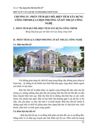 Dự án “Xây dựng khu biệt thự liền kề”
ĐƠN VỊ TƯ VẤN LẬP DỰ ÁN:0936260633-0918755356
23
CHƯƠNG IV. PHÂN TÍCH QUI MÔ, DIỆN TÍCH XÂY DỰNG
CÔNG TRÌNHLỰA CHỌN PHƯƠNG ÁN KỸ THUẬT CÔNG
NGHỆ
I. PHÂN TÍCH QUI MÔ, DIỆN TÍCH XÂY DỰNG CÔNG TRÌNH
Bảng tổng hợp quy mô diện tích xây dựng công trình
II. PHÂN TÍCH LỰA CHỌN PHƯƠNG ÁN KỸ THUẬT, CÔNG NGHỆ
2.1. Biệt thự liền kề
Với không gian rộng rãi, thiết kế sang trọng đẳng cấp, không gian riêng tư
hoàn hảo…là những lý do khiến loại hình biệt thự ngày càng được nhiều người
yêu thích và lựa chọn.
Biệt thự liền kề là phân khúc có nguồn cung không dồi dào như căn hộ
chung cư, nhưng những năm gần đây thị trường biệt thự liền kề bắt đầu có dấu
hiệu chuyển biến tích cực. Biệt thự liền kề là những nhà biệt thự có sân vườn
thuộc tiêu chuẩn tiện nghi. Đây là loại hình nhà thường gặp ở các đô thị và thị
trấn, chủ yếu phục vụ nhu cầu nhà ở và kinh doanh. Biệt thự liền kề chính là
những ngôi nhà có thiết kế giống nhau theo dạng biệt thự về mặt kiến trúc, kích
thước, diện tích và cảnh quan xung quanh.
Ưu điểm biệt thự liền kề
– Biệt thự liền kề tạo ra sự đồng nhất giữa các khu đất, tạo ra sự đồng đều,
thống nhất về cả diện quy hoạch nên tính thẩm mỹ rất cao. Phói cảnh ấn tượng
 