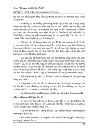Dự án “Xây dựng khu biệt thự liền kề”
ĐƠN VỊ TƯ VẤN LẬP DỰ ÁN:0936260633-0918755356
24
tạo nên một không gian đẳng cấp,sang trọng. Phần nào đó toát lên được vị thế
của gia chủ.
– Hệ thống cơ sở hạ tầng giao thông thuận tiện, nhiều tiện ích tập trung,
thuận tiện cho việc di chuyển, sinh hoạt của cư dân. Nhiều tiện ích được xây
dựng ngay tại đây để phục vụ cho người dân ngay tại đây. Đáp ứng từ sức khỏe,
giáo dục, nhu cầu ăn uống, nghỉ ngơi và giải trí. Nhiều tòa nhà thậm chí còn
thành lập ra những lớp mầm non để trông trẻ cho người dân. Vừa yên tâm lại
vừa dễ đi lại, rất tiện cho các gia đình công sở.
– Biệt thự liền kề thường thuộc các khu đô thị kiểu mới nên trình độ dân
trí cao, văn minh, lịch, sự, cảnh quan sạch đẹp, môi trường trong lành. Họ có sự
kiểm soát chặt chẽ về an ninh khu vực. Có bảo vệ canh gác, thường xuyên đi
kiểm tra. Bên cạnh đó, còn có công nhân dọn dẹp đường phố, cắt tỉa cây cảnh
thường xuyên để đảm bảo cảnh quan.
– Các chủ đầu tư đang hướng đến một môi trường sống nhiều tiện nghi,
nhưng gần gũi với thiên nhiên, bầu không khí trong lành, thoán mát và thư giãn.
Chính vì vậy mà có nhiều không gian xanh, không gian thoáng để đi bộ, tập thể
dục hay bơi lội…Hiện nay, nhu cầu để người dân có không gian để rèn luyện thể
thao, sức khỏe gần như là bắt buộc. Chất lượng cuộc sống được thay đổi nâng
lên một tầm cao mới. Chính vì vậy mà những nhu cầu này gần như là bắt buộc.
– Tiết kiệm thời gian khi có thể vào ở luôn mà không tốn thời gian xây
dựng, sửa chữa.
– Cùng một khoản tiền đầu tư, nhưng so với các chung cư cao cấp, biệt
thự liền kề có nhiều không gian thoáng mát hơn. Có nhiều không gian riêng tư
và được thiết kế, cải tạo theo ý thích của bản thân.
– Có sổ hồng riêng nên không cần phải lo lắng về những thủ tục pháp lý.
Nhược điểm của biệt thự liền kề
– Do được xây dựng sẵn theo ý định của chủ đầu tư. Do vậy, biệt thự liền
kề thiếu đi tính tư nhân độc đáo, tất cả các ngôi nhà đều có kiến trúc giống nhau.
Vì vậy mà không có nhiều sự khác biệt.
– Giá biệt thự liền kề là tương đối cao vì có nhiều tiện ích và thường nằm
ở những vị trí đắc địa.
– Khi muốn sửa chữa, cải tạo phối cảnh ngôi nhà thường phải nhận được
sự đồng ý của chủ đầu tư.
 