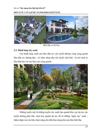 Dự án “Xây dựng khu biệt thự liền kề”
ĐƠN VỊ TƯ VẤN LẬP DỰ ÁN:0936260633-0918755356
27
Biệt thự có bể bơi
2.2. Hành lang cây xanh
Các hành lang xanh của khu dân cư: các tuyến đường vòng xung quanh
khu dân cư, đường dạo - có chức năng như các tuyến sinh thái - là nơi cách ly
khu biệt thự với các khu vực xung quanh.
Những tuyến này là những tuyến cây xanh bao quanh khu vực dự án, các
tuyến đường phía bắc, nam bao quanh dự án, đó là những ‘ngón tay’ xanh -
thâm nhập vào các khu chức năng cho đến khu trung tâm của khu biệt thự.
 