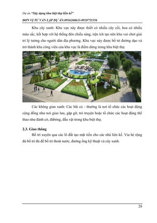 Dự án “Xây dựng khu biệt thự liền kề”
ĐƠN VỊ TƯ VẤN LẬP DỰ ÁN:0936260633-0918755356
28
Khu cây xanh: Khu vực này được thiết có nhiều cây cối, hoa cỏ nhiều
màu sắc, kết hợp với hệ thống đèn chiếu sáng, tiện ích tạo nên khu vui chơi giải
trí lý tưởng cho người dân địa phương. Khu vực này được bố trí đường dạo và
trở thành khu công viên của khu vực là điểm dừng trong khu biệt thự.
Các không gian xanh: Các bãi cỏ - thường là nơi tổ chức các hoạt động
cộng đồng như nơi giao lưu, gặp gỡ, trò truyện hoặc tổ chức các hoạt động thể
thao như đánh cờ, đábóng, đấu vật trong khu biệt thự.
2.3. Giao thông
Bố trí xuyên qua các lô đất tạo mặt tiền cho các nhà liên kế. Vỉa hè rộng
đủ bố trí đủ để bố trí thoát nước, đường ống kỹ thuật và cây xanh.
 