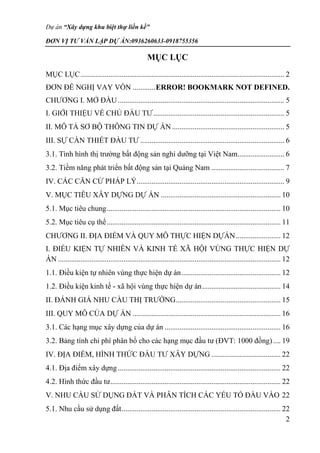 Dự án “Xây dựng khu biệt thự liền kề”
ĐƠN VỊ TƯ VẤN LẬP DỰ ÁN:0936260633-0918755356
2
MỤC LỤC
MỤC LỤC............................................................................................................. 2
ĐƠN ĐỀ NGHỊ VAY VỐN ............ERROR! BOOKMARK NOT DEFINED.
CHƯƠNG I. MỞ ĐẦU......................................................................................... 5
I. GIỚI THIỆU VỀ CHỦ ĐẦU TƯ...................................................................... 5
II. MÔ TẢ SƠ BỘ THÔNG TIN DỰ ÁN ............................................................ 5
III. SỰ CẦN THIẾT ĐẦU TƯ ............................................................................. 6
3.1. Tình hình thị trường bất động sản nghỉ dưỡng tại Việt Nam......................... 6
3.2. Tiềm năng phát triển bất động sản tại Quảng Nam ....................................... 7
IV. CÁC CĂN CỨ PHÁP LÝ............................................................................... 9
V. MỤC TIÊU XÂY DỰNG DỰ ÁN ................................................................ 10
5.1. Mục tiêu chung............................................................................................. 10
5.2. Mục tiêu cụ thể............................................................................................. 11
CHƯƠNG II. ĐỊA ĐIỂM VÀ QUY MÔ THỰC HIỆN DỰÁN........................ 12
I. ĐIỀU KIỆN TỰ NHIÊN VÀ KINH TẾ XÃ HỘI VÙNG THỰC HIỆN DỰ
ÁN ....................................................................................................................... 12
1.1. Điều kiện tự nhiên vùng thực hiện dự án..................................................... 12
1.2. Điều kiện kinh tế - xã hội vùng thực hiện dự án.......................................... 14
II. ĐÁNH GIÁ NHU CẦU THỊ TRƯỜNG........................................................ 15
III. QUY MÔ CỦA DỰ ÁN ............................................................................... 16
3.1. Các hạng mục xây dựng của dự án .............................................................. 16
3.2. Bảng tính chi phí phân bổ cho các hạng mục đầu tư (ĐVT: 1000 đồng).... 19
IV. ĐỊA ĐIỂM, HÌNH THỨC ĐẦU TƯ XÂY DỰNG ..................................... 22
4.1. Địa điểm xây dựng....................................................................................... 22
4.2. Hình thức đầu tư........................................................................................... 22
V. NHU CẦU SỬ DỤNG ĐẤT VÀ PHÂN TÍCH CÁC YẾU TỐ ĐẦU VÀO 22
5.1. Nhu cầu sử dụng đất..................................................................................... 22
 