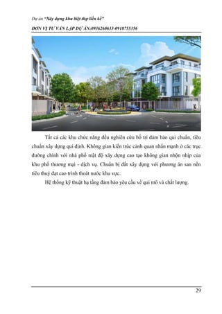 Dự án “Xây dựng khu biệt thự liền kề”
ĐƠN VỊ TƯ VẤN LẬP DỰ ÁN:0936260633-0918755356
29
Tất cả các khu chức năng đều nghiên cứu bố trí đảm bảo qui chuẩn, tiêu
chuẩn xây dựng qui định. Không gian kiến trúc cảnh quan nhấn mạnh ở các trục
đường chính với nhà phố mật độ xây dựng cao tạo không gian nhộn nhịp của
khu phố thương mại - dịch vụ. Chuẩn bị đất xây dựng với phương án san nền
tiêu thuỷ đạt cao trình thoát nước khu vực.
Hệ thống kỹ thuật hạ tầng đảm bảo yêu cầu về qui mô và chất lượng.
 