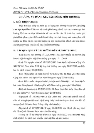 Dự án “Xây dựng khu biệt thự liền kề”
ĐƠN VỊ TƯ VẤN LẬP DỰ ÁN:0936260633-0918755356
33
CHƯƠNG VI. ĐÁNH GIÁ TÁC ĐỘNG MÔI TRƯỜNG
I. GIỚI THIỆU CHUNG
Mục đích của công tác đánh giá tác động môi trường của dự án“Xây dựng
khu biệt thự liền kề ”là xem xét đánh giá những yếu tố tích cực và tiêu cực ảnh
hưởng đến khu vực thực hiện dự án và khu vực lân cận, để từ đó đưa ra các giải
pháp khắc phục, giảm thiểu ô nhiễm để nâng cao chất lượng môi trường hạn chế
những tác động rủi ro cho môi trường và cho chính dự án khi đi vào hoạt động,
đáp ứng được các yêu cầu về tiêu chuẩn môi trường.
II. CÁC QUY ĐỊNH VÀ CÁC HƯỚNG DẪN VỀ MÔI TRƯỜNG.
- Luật Bảo vệ môi trường số 72/2020/QH14 đã được Quốc hội nước Cộng
hòa xã hội chủ nghĩa Việt Nam thông qua ngày 17/11/2020;
- Luật Tài nguyên nước số 17/2012/QH13 được Quốc hội nước Cộng hòa
XHCN Việt Nam khóa XIII, kỳ họp thứ 3 thông qua ngày 21/06/2012, có hiệu
lực thi hành từ ngày 01/01/2013;
- Luật Phòng cháy và chữa cháy số 40/2013/QH13 đã được Quốc hội nước
Cộng hòa xã hội chủ nghĩa Việt Nam thông qua ngày 22/11/20013;
- Luật Tiêu chuẩn và quy chuẩn kỹ thuật số 68/2006/QH11 đã được Quốc
hội nước Cộng hòa xã hội chủ nghĩa Việt Nam thông qua ngày 29/06/2006;
- Bộ Luật lao động số 45/2019/QH14 đã được Quốc hội nước Cộng hòa xã
hội chủ nghĩa Việt Nam thông qua ngày 20/11/2019;
- Nghị định số 136/2020/NĐ-CP của Chính phủ : Quy định chi tiết một số
điều và biện pháp thi hành Luật Phòng cháy và chữa cháy và Luật sửa đổi, bổ
sung một số điều của Luật Phòng cháy và chữa cháy;
- Nghị định số 08/2022/NĐ-CP ngày 10/01/2022 của Chính phủ quy định
chi tiết một số điều của Luật bảo vệ môi trường;
- Thông tư số 02/2022/TT-BTNMT ngày 10/01/2022 của BTNMT Quy
định chi tiết thi hành một số điều của Luật bảo vệ môi trường;
 