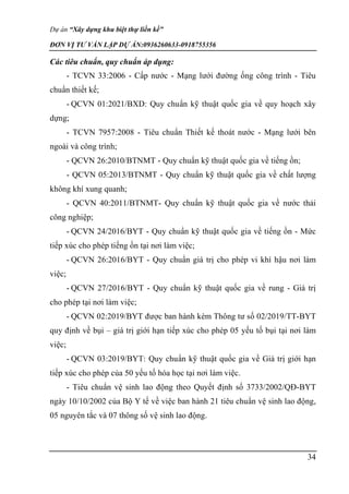 Dự án “Xây dựng khu biệt thự liền kề”
ĐƠN VỊ TƯ VẤN LẬP DỰ ÁN:0936260633-0918755356
34
Các tiêu chuẩn, quy chuẩn áp dụng:
- TCVN 33:2006 - Cấp nước - Mạng lưới đường ống công trình - Tiêu
chuẩn thiết kế;
- QCVN 01:2021/BXD: Quy chuẩn kỹ thuật quốc gia về quy hoạch xây
dựng;
- TCVN 7957:2008 - Tiêu chuẩn Thiết kế thoát nước - Mạng lưới bên
ngoài và công trình;
- QCVN 26:2010/BTNMT - Quy chuẩn kỹ thuật quốc gia về tiếng ồn;
- QCVN 05:2013/BTNMT - Quy chuẩn kỹ thuật quốc gia về chất lượng
không khí xung quanh;
- QCVN 40:2011/BTNMT- Quy chuẩn kỹ thuật quốc gia về nước thải
công nghiệp;
- QCVN 24/2016/BYT - Quy chuẩn kỹ thuật quốc gia về tiếng ồn - Mức
tiếp xúc cho phép tiếng ồn tại nơi làm việc;
- QCVN 26:2016/BYT - Quy chuẩn giá trị cho phép vi khí hậu nơi làm
việc;
- QCVN 27/2016/BYT - Quy chuẩn kỹ thuật quốc gia về rung - Giá trị
cho phép tại nơi làm việc;
- QCVN 02:2019/BYT được ban hành kèm Thông tư số 02/2019/TT-BYT
quy định về bụi – giá trị giới hạn tiếp xúc cho phép 05 yếu tố bụi tại nơi làm
việc;
- QCVN 03:2019/BYT: Quy chuẩn kỹ thuật quốc gia về Giá trị giới hạn
tiếp xúc cho phép của 50 yếu tố hóa học tại nơi làm việc.
- Tiêu chuẩn vệ sinh lao động theo Quyết định số 3733/2002/QĐ-BYT
ngày 10/10/2002 của Bộ Y tế về việc ban hành 21 tiêu chuẩn vệ sinh lao động,
05 nguyên tắc và 07 thông số vệ sinh lao động.
 