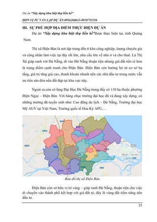 Dự án “Xây dựng khu biệt thự liền kề”
ĐƠN VỊ TƯ VẤN LẬP DỰ ÁN:0936260633-0918755356
35
III. SỰ PHÙ HỢP ĐỊA ĐIỂM THỰC HIỆN DỰ ÁN
Dự án “Xây dựng khu biệt thự liền kề”được thực hiện tại, tỉnh Quảng
Nam.
Thị xã Điện Bàn là nơi tập trung đến 6 khu công nghiệp, lượng chuyên gia
và công nhân làm việc tại đây rất lớn, nhu cầu lớn về nhà ở và cho thuê. Là Thị
Xã giáp ranh với Đà Nẵng, đi vào Đà Nẵng thuận tiện nhưng giá đất nền rẻ hơn
là trọng điểm cạnh tranh cho Điện Bàn. Điện Bàn còn hưởng lợi từ cơ sở hạ
tầng, giá trị tăng giá cao, thanh khoản nhanh nên các nhà đầu tư trong nước vẫn
ưu tiên săn đón nền đất đẹp tại khu vực này.
Ngoài ra còn có làng Đại Học Đà Nẵng trong đấy có 110 ha thuộc phường
Điện Ngọc – Điện Bàn. Với hàng chục trường đại học đã và đang xây dựng, có
những trường đã tuyển sinh như: Cao đẳng du lịch – Đà Nẵng, Trường đại học
Mỹ AUV tại Việt Nam, Trường quốc tế Hoa Kỳ APU,…
Bản đồ thị xã Điện Bàn
Điện Bàn còn sở hữu vị trí vàng – giáp ranh Đà Nẵng, thuận tiện cho việc
di chuyển vào thành phố kết hợp với giá đất rẻ, đây là vùng đất tiềm năng nên
đầu tư.
 