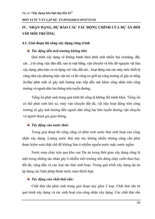 Dự án “Xây dựng khu biệt thự liền kề”
ĐƠN VỊ TƯ VẤN LẬP DỰ ÁN:0936260633-0918755356
36
IV. NHẬN DẠNG, DỰ BÁO CÁC TÁC ĐỘNG CHÍNH CỦA DỰ ÁN ĐỐI
VỚI MÔI TRƯỜNG
4.1. Giai đoạn thi công xây dựng công trình
Tác động đến môi trường không khí:
Quá trình xây dựng sẽ không tránh khỏi phát sinh nhiều bụi (ximăng, đất,
cát…) từ công việc đào đất, san ủi mặt bằng, vận chuyển và bốc dỡ nguyên vật liệu
xây dựng, pha trộn và sử dụng vôi vữa, đất cát... hoạt động của các máy móc thiết bị
cũng như các phương tiện vận tải và thi công cơ giới tại công trường sẽ gây ra tiếng
ồn.Bụi phát sinh sẽ gây ảnh hưởng trực tiếp đến sức khỏe công nhân trên công
trường và người dân lưu thông trên tuyến đường.
Tiếng ồn phát sinh trong quá trình thi công là không thể tránh khỏi. Tiếng ồn
có thể phát sinh khi xe, máy vận chuyển đất đá, vật liệu hoạt động trên công
trường sẽ gây ảnh hưởng đến người dân sống hai bên tuyến đường vận chuyển
và người tham gia giao thông.
Tác động của nước thải:
Trong giai đoạn thi công cũng có phát sinh nước thải sinh hoạt của công
nhân xây dựng. Lượng nước thải này tuy không nhiều nhưng cũng cần phải
được kiểm soát chặt chẽ để không làm ô nhiễm nguồn nước mặt, nước ngầm.
Nước mưa chảy tràn qua khu vực Dự án trong thời gian xây dựng cũng là
một trong những tác nhân gây ô nhiễm môi trường nếu dòng chảy cuốn theo bụi,
đất đá, xăng dầu và các loại rác thải sinh hoạt. Trong quá trình xây dựng dự án
áp dụng các biện pháp thoát nước mưa thích hợp.
Tác động của chất thải rắn:
Chất thải rắn phát sinh trong giai đoạn này gồm 2 loại: Chất thải rắn từ
quá trình xây dựng và rác sinh hoạt của công nhân xây dựng. Các chất thải rắn
 
