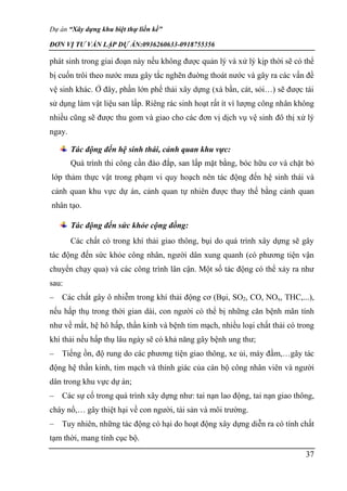 Dự án “Xây dựng khu biệt thự liền kề”
ĐƠN VỊ TƯ VẤN LẬP DỰ ÁN:0936260633-0918755356
37
phát sinh trong giai đoạn này nếu không được quản lý và xử lý kịp thời sẽ có thể
bị cuốn trôi theo nước mưa gây tắc nghẽn đuờng thoát nước và gây ra các vấn đề
vệ sinh khác. Ở đây, phần lớn phế thải xây dựng (xà bần, cát, sỏi…) sẽ được tái
sử dụng làm vật liệu san lấp. Riêng rác sinh hoạt rất ít vì lượng công nhân không
nhiều cũng sẽ được thu gom và giao cho các đơn vị dịch vụ vệ sinh đô thị xử lý
ngay.
Tác động đến hệ sinh thái, cảnh quan khu vực:
Quá trình thi công cần đào đắp, san lấp mặt bằng, bóc hữu cơ và chặt bỏ
lớp thảm thực vật trong phạm vi quy hoạch nên tác động đến hệ sinh thái và
cảnh quan khu vực dự án, cảnh quan tự nhiên được thay thế bằng cảnh quan
nhân tạo.
Tác động đến sức khỏe cộng đồng:
Các chất có trong khí thải giao thông, bụi do quá trình xây dựng sẽ gây
tác động đến sức khỏe công nhân, người dân xung quanh (có phương tiện vận
chuyển chạy qua) và các công trình lân cận. Một số tác động có thể xảy ra như
sau:
– Các chất gây ô nhiễm trong khí thải động cơ (Bụi, SO2, CO, NOx, THC,...),
nếu hấp thụ trong thời gian dài, con người có thể bị những căn bệnh mãn tính
như về mắt, hệ hô hấp, thần kinh và bệnh tim mạch, nhiều loại chất thải có trong
khí thải nếu hấp thụ lâu ngày sẽ có khả năng gây bệnh ung thư;
– Tiếng ồn, độ rung do các phương tiện giao thông, xe ủi, máy đầm,…gây tác
động hệ thần kinh, tim mạch và thính giác của cán bộ công nhân viên và người
dân trong khu vực dự án;
– Các sự cố trong quá trình xây dựng như: tai nạn lao động, tai nạn giao thông,
cháy nổ,… gây thiệt hại về con người, tài sản và môi trường.
– Tuy nhiên, những tác động có hại do hoạt động xây dựng diễn ra có tính chất
tạm thời, mang tính cục bộ.
 