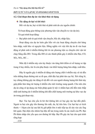 Dự án “Xây dựng khu biệt thự liền kề”
ĐƠN VỊ TƯ VẤN LẬP DỰ ÁN:0936260633-0918755356
38
4.2. Giai đoạn đưa dự án vào khai thác sử dụng
Tác động do bụi và khí thải:
Đối với dự án, bụi và khí thải sẽ phát sinh do các nguồn chính:
Từ hoạt động giao thông (các phương tiện vận chuyển ra vào dự án);
Từ quá trình hoạt động:
 Bụi phát sinh từ quá trình vận chuyển, bốc dở, nhập liệu;
Hoạt động của dự án luôn gắn liền với các hoạt động chuyên chở hàng
hóa nhập, xuất kho và nguyên liệu. Đồng nghĩa với việc khi dự án đi vào hoạt
động sẽ phát sinh ô nhiễm không khí từ các phương tiện xe chuyên chở vận tải
chạy bằng dầu DO. Trong dầu DO có các thành phần gây ô nhiễm như Bụi, CO,
SO2, NOx, HC…
Mức độ ô nhiễm này còn tùy thuộc vào từng thời điểm có số lượng xe tập
trung ít hay nhiều, tức là còn phụ thuộc vào khối lượng hàng hóa nhập, xuất kho.
Đây là nguồn gây ô nhiễm di động nên lượng chất ô nhiễm này sẽ rải đều
trên những đoạn đường mà xe đi qua, chất độc hại phát tán cục bộ. Xét riêng lẻ,
tuy chúng không gây tác động rõ rệt đối với con người nhưng lượng khí thải này
góp phần làm tăng tải lượng ô nhiễm cho môi trường xung quanh. Cho nên chủ
dự án cũng sẽ áp dụng các biện pháp quản lý nội vi nhằm hạn chế đến mức thấp
nhất ảnh hưởng do ô nhiễm không khí đến chất lượng môi trường tại khu vực dự
án trong giai đoạn này.
Bụi: Tác hại chủ yếu là hít thở không khí có bụi gây tác hại đến phổi.
Ngoài ra bụi còn gây tổn thương lên mắt, da, hệ tiêu hóa. Các hạt bụi có kích
thước < 10µm còn lại sau khi bị giữ phần lớn ở mũi tiếp tục đi sâu vào các ống
khí quản. Đại diện cho nhóm bụi độc dễ tan trong nước là các muối của Pb. Bụi
Pb thâm nhập chủ yếu qua con đường hô hấp. Bụi Pb gây tác hại cho quá trình
tổng hợp
- CO
 