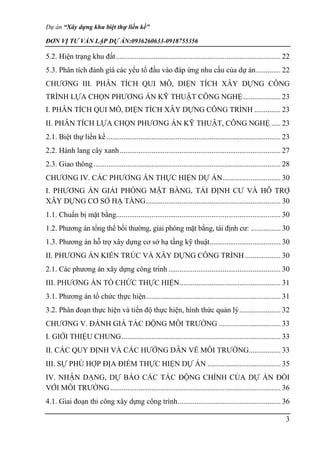 Dự án “Xây dựng khu biệt thự liền kề”
ĐƠN VỊ TƯ VẤN LẬP DỰ ÁN:0936260633-0918755356
3
5.2. Hiện trạng khu đất........................................................................................ 22
5.3. Phân tích đánh giá các yếu tố đầu vào đáp ứng nhu cầu của dự án............. 22
CHƯƠNG III. PHÂN TÍCH QUI MÔ, DIỆN TÍCH XÂY DỰNG CÔNG
TRÌNH LỰA CHỌN PHƯƠNG ÁN KỸ THUẬT CÔNG NGHỆ.................... 23
I. PHÂN TÍCH QUI MÔ, DIỆN TÍCH XÂY DỰNG CÔNG TRÌNH .............. 23
II. PHÂN TÍCH LỰA CHỌN PHƯƠNG ÁN KỸ THUẬT, CÔNG NGHỆ ..... 23
2.1. Biệt thự liền kề ............................................................................................. 23
2.2. Hành lang cây xanh...................................................................................... 27
2.3. Giao thông.................................................................................................... 28
CHƯƠNG IV. CÁC PHƯƠNG ÁN THỰC HIỆN DỰ ÁN............................... 30
I. PHƯƠNG ÁN GIẢI PHÓNG MẶT BẰNG, TÁI ĐỊNH CƯ VÀ HỖ TRỢ
XÂY DỰNG CƠ SỞ HẠ TẦNG........................................................................ 30
1.1. Chuẩn bị mặt bằng........................................................................................ 30
1.2. Phương án tổng thể bồi thường, giải phóng mặt bằng, tái định cư: ................ 30
1.3. Phương án hỗ trợ xây dựng cơ sở hạ tầng kỹ thuật...................................... 30
II. PHƯƠNG ÁN KIẾN TRÚC VÀ XÂY DỰNG CÔNG TRÌNH ................... 30
2.1. Các phương án xây dựng công trình ............................................................ 30
III. PHƯƠNG ÁN TỔ CHỨC THỰC HIỆN...................................................... 31
3.1. Phương án tổ chức thực hiện........................................................................ 31
3.2. Phân đoạn thực hiện và tiến độ thực hiện, hình thức quản lý...................... 32
CHƯƠNG V. ĐÁNH GIÁ TÁC ĐỘNG MÔI TRƯỜNG ................................. 33
I. GIỚI THIỆU CHUNG..................................................................................... 33
II. CÁC QUY ĐỊNH VÀ CÁC HƯỚNG DẪN VỀ MÔI TRƯỜNG................. 33
III. SỰ PHÙ HỢP ĐỊA ĐIỂM THỰC HIỆN DỰ ÁN ....................................... 35
IV. NHẬN DẠNG, DỰ BÁO CÁC TÁC ĐỘNG CHÍNH CỦA DỰ ÁN ĐỐI
VỚI MÔI TRƯỜNG ........................................................................................... 36
4.1. Giai đoạn thi công xây dựng công trình....................................................... 36
 