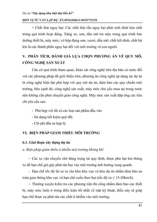 Dự án “Xây dựng khu biệt thự liền kề”
ĐƠN VỊ TƯ VẤN LẬP DỰ ÁN:0936260633-0918755356
41
+ Chất thải nguy hại: Các chất thải rắn nguy hại phát sinh dính hóa chất
trong quá trình hoạt động. Xăng xe, sơn, dầu mỡ tra máy trong quá trình bảo
dưỡng thiết bị, máy móc; vỏ hộp đựng sơn, vecni, dầu mỡ; chất kết dính, chất bịt
kín là các thành phần nguy hại đối với môi trường và con người.
V. PHÂN TÍCH, ĐÁNH GIÁ LỰA CHỌN PHƯƠNG ÁN VỀ QUY MÔ,
CÔNG NGHỆ SẢN XUẤT
Căn cứ quá trình tham quan, khảo sát công nghệ trên địa bàn cả nước đối
với các phương pháp đã giới thiệu trên, phương án công nghệ áp dụng tại dự án
là công nghệ hiện đại phù hợp với quy mô dự án, đảm bảo các quy chuẩn môi
trường, bên cạnh đó, công nghệ sản xuất, máy móc chủ yếu mua tại trong nước
nên không cần phải chuyển giao công nghệ. Máy móc sản xuất đáp ứng các tiêu
chí yêu cầu sau:
- Phù hợp với tất cả các loại sản phẩm đầu vào
- Sử dụng tiết kiệm quỹ đất.
- Chi phí đầu tư hợp lý.
VI. BIỆN PHÁP GIẢM THIỂU MÔI TRƯỜNG
6.1. Giai đoạn xây dựng dự án
a. Biện pháp giảm thiểu ô nhiễm môi trường không khí
- Các xe vận chuyển chở đúng trọng tải quy định, được phủ bạt kín thùng
xe để hạn chế gió gây phát tán bụi vào môi trường ảnh hưởng xung quanh.
- Hạn chế tốc độ lái xe ra vào khu khu vực và khu dự án nhằm đảm bảo an
toàn giao thông khu vực và hạn chế cuốn theo bụi (tốc độ xe ≤ 15-20km/h).
- Thường xuyên kiểm tra các phương tiện thi công nhằm đảm bảo các thiết
bị, máy móc luôn ở trong điều kiện tốt nhất về mặt kỹ thuật, điều này sẽ giúp
hạn chế được sự phát tán các chất ô nhiễm vào môi trường;
 