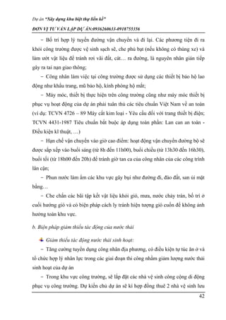 Dự án “Xây dựng khu biệt thự liền kề”
ĐƠN VỊ TƯ VẤN LẬP DỰ ÁN:0936260633-0918755356
42
- Bố trí hợp lý tuyến đường vận chuyển và đi lại. Các phương tiện đi ra
khỏi công trường được vệ sinh sạch sẽ, che phủ bạt (nếu không có thùng xe) và
làm ướt vật liệu để tránh rơi vãi đất, cát… ra đường, là nguyên nhân gián tiếp
gây ra tai nạn giao thông;
- Công nhân làm việc tại công trường được sử dụng các thiết bị bảo hộ lao
động như khẩu trang, mũ bảo hộ, kính phòng hộ mắt;
- Máy móc, thiết bị thực hiện trên công trường cũng như máy móc thiết bị
phục vụ hoạt động của dự án phải tuân thủ các tiêu chuẩn Việt Nam về an toàn
(ví dụ: TCVN 4726 – 89 Máy cắt kim loại - Yêu cầu đối với trang thiết bị điện;
TCVN 4431-1987 Tiêu chuẩn bắt buộc áp dụng toàn phần: Lan can an toàn -
Điều kiện kĩ thuật, …)
- Hạn chế vận chuyển vào giờ cao điểm: hoạt động vận chuyển đường bộ sẽ
được sắp xếp vào buổi sáng (từ 8h đến 11h00), buổi chiều (từ 13h30 đến 16h30),
buổi tối (từ 18h00 đến 20h) để tránh giờ tan ca của công nhân của các công trình
lân cận;
- Phun nước làm ẩm các khu vực gây bụi như đường đi, đào đất, san ủi mặt
bằng…
- Che chắn các bãi tập kết vật liệu khỏi gió, mưa, nước chảy tràn, bố trí ở
cuối hướng gió và có biện pháp cách ly tránh hiện tượng gió cuốn để không ảnh
hưởng toàn khu vực.
b. Biện pháp giảm thiểu tác động của nước thải
Giảm thiểu tác động nước thải sinh hoạt:
- Tăng cường tuyển dụng công nhân địa phương, có điều kiện tự túc ăn ở và
tổ chức hợp lý nhân lực trong các giai đoạn thi công nhằm giảm lượng nước thải
sinh hoạt của dự án
- Trong khu vực công trường, sẽ lắp đặt các nhà vệ sinh công cộng di động
phục vụ công trường. Dự kiến chủ dự án sẽ kí hợp đồng thuê 2 nhà vệ sinh lưu
 