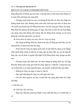 Dự án “Xây dựng khu biệt thự liền kề”
ĐƠN VỊ TƯ VẤN LẬP DỰ ÁN:0936260633-0918755356
43
động đồng thời sẽ khoán gọn cho đơn vị lắp đặt nhà vệ sinh chịu trách nhiệm xử
lý nước thải sinh hoạt của công nhân.
- Thường xuyên kiểm tra, nạo vét, không để bùn đất, rác thải xâm nhập vào
đường thoát nước thải. Đường thoát nước thải sinh hoạt tạm thời sẽ được đưa
vào tuyến quy hoạch hay hệ thống thoát nước tuỳ theo từng giai đoạn xây dựng.
Phải đảm bảo nguyên tắc không gây trở ngại, làm mất vệ sinh cho các hoạt động
xây dựng cũng như không ảnh hưởng đến hệ thống kênh mương và các hoạt
động dân sinh bên ngoài khu vực dự án.
Giảm thiểu tác động của nước thải thi công xây dựng
- Xây dựng hệ thống rãnh thu, thoát nước tạm, hố lắng tạm thời khu vực thi
công để thu và thoát nước thải thi công.
- Nước thải thi công xây dựng (nước thải vệ sinh thiết bị, dụng cụ lao động)
chứa thành phần chính là chất rắn lơ lửng, đất cát được dẫn vào các hố lắng để
lắng cặn, sau đó thoát ra nguồn tiếp nhận là hệ thống thoát nước chung của khu
vực.
- Thường xuyên tiến hành nạo vét, khơi thông hệ thống rãnh thu, hố lắng
đảm bảo thoát nước trong quá trình thi công, định kỳ 1 tuần/lần. Lượng bùn nạo
vét sẽ thuê đơn vị có chức năng thu gom, vận chuyển và đổ thải theo quy định.
- Không thi công vào ngày có mưa to, bão lũ.
- Dọn sạch mặt bằng thi công vào cuối ngày làm việc.
- Các bãi chứa nguyên vật liệu và phế thải xây dựng phải được che chắn
cẩn thận.
c. Chất thải rắn
Chất thải rắn sinh hoạt
- Phân loại chất thải sinh hoạt thành 2 loại: chất thải hữu cơ và chất thải vô
cơ.
 