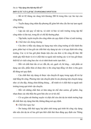 Dự án “Xây dựng khu biệt thự liền kề”
ĐƠN VỊ TƯ VẤN LẬP DỰ ÁN:0936260633-0918755356
44
- Bố trí 02 thùng rác dung tích khoảng 200 lít trong khu vực lán trại của
công nhân.
- Tuyển dụng công nhân địa phương để giảm bớt nhu cầu lán trại tạm ngoài
công trường.
- Lập các nội quy về trật tự, vệ sinh và bảo vệ môi trường trong tập thể
công nhân và lán trại, trong đó có chế độ thưởng phạt.
- Tập huấn, tuyên truyền cho công nhân các quy định về bảo vệ môi trường.
Chất thải rắn thông thường
- Các đơn vị thầu xây dựng các hạng mục trên công trường sẽ tiến hành thu
gom, phân loại và lưu giữ các chất thải xây dựng tại các vị trí quy định trên công
trường. Các vị trí lưu giữ phải thuận tiện cho các đơn vị thi công đổ thải. Để
tránh gây thất thoát và rò rỉ chất thải ra ngoài môi trường các vị trí lưu giữ được
thiết kế có vách cứng bao che và có rãnh thoát nước tạm thời…
- Đối với chất thải rắn vô cơ: đất, đá, sỏi, gạch vỡ, bê tông… một phần sử
dụng san nền, phần thừa sẽ được đơn vị thi công hợp đồng với đơn vị thu gom
đổ đúng nơi quy định.
- Các chất thải xây dựng sẽ được vận chuyển đi ngay trong ngày để trả lại
mặt bằng thi công. Phương tiện vận chuyển phải là các phương tiện chuyên dụng
như: có che đậy, thùng chứa không thủng… để tránh rò rỉ chất thải ra ngoài môi
trường trong quá trình vận chuyển.
- Đối với những chất thải có khả năng tái chế như carton, gỗ pallet, ống
nhựa được các nhà thầu thu gom bán cho cơ sở tái chế.
- Có sự giám sát thường xuyên và chặt chẽ của chủ dự án tránh trường hợp
đổ chất thải xây dựng bừa bãi, không đúng nơi quy định.
Chất thải nguy hại
- Do lượng chất thải nguy hại phát sinh trong quá trình thi công xây dựng
nhỏ nên chủ dự án sẽ lưu giữ tạm thời chất thải theo đúng quy định của Thông
 