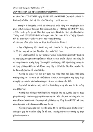 Dự án “Xây dựng khu biệt thự liền kề”
ĐƠN VỊ TƯ VẤN LẬP DỰ ÁN:0936260633-0918755356
45
tư số 02/2022/TT-BTNMT ngày 10/01/2022 của BTNMT Quy định chi tiết thi
hành một số điều của Luật bảo vệ môi trường;, cụ thể như sau:
Trang bị 4 thùng rác 240 lít có nắp đậy để chứa riêng biệt từng loại CTNH
phát sinh, bên ngoài thùng có dán nhãn cảnh báo CTNH theo TCVN 6707: 2009
– Tiêu chuẩn quốc gia về Chất thải nguy hại – Dấu hiệu cảnh báo đầy đủ theo
Thông tư số 02/2022/TT-BTNMT ngày 10/01/2022 của BTNMT Quy định chi
tiết thi hành một số điều của Luật bảo vệ môi trường;
d. Các biện pháp giảm thiểu tác động do tiếng ồn và độ rung
- Đối với phương tiện vận tải, máy móc, thiết bị thi công phải qua kiểm tra
về độ ồn, rung, và khí thải đảm bảo tiêu chuẩn Việt Nam.
- Đối với trang thiết bị, máy móc xây dựng: luôn được kiểm tra kỹ thuật và
sẽ hoạt động trong tình trạng tốt nhất để đạt các tiêu chuẩn về phát sinh tiếng ồn
và rung cho thiết bị xây dựng. Xe cơ giới, xe tải nặng, thiết bị thi công mà dự án
sử dụng phải qua kiểm tra về độ ồn, rung, đây là điều kiện đấu thầu mà chủ đầu
tư dự án sẽ đưa vào hồ sơ mời thầu.
- Không thi công vào các giờ nghỉ của công nhân lao động trên công
trường: sáng từ 11h30 đến 1h và tối là sau 22h00. Các công nhân xây dựng được
trang bị các thiết bị bảo hộ lao động và các nút bịt tai nếu cần thiết.
- Quy định tốc độ xe, máy móc khi hoạt động trong khu vực dự án không
quá 20km/giờ.
- Những máy móc gây ra tiếng ồn và rung lớn như xe lu, máy xúc chỉ được
phép làm việc vào ban ngày tại khu vực dự án. Nếu cần phải thi công vào ban
đêm để đảm bảo tiến độ của công trình phải được sự đồng ý của UBND xã và sự
đồng tình của nhân dân quanh khu vực dự án.
- Không sử dụng các máy móc thi công đã cũ, hệ thống giảm âm bị hỏng vì
chúng sẽ gây ra ô nhiễm tiếng ồn rất lớn. Thường xuyên bảo dưỡng bộ phận
giảm âm ở thiết bị.
 