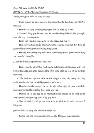 Dự án “Xây dựng khu biệt thự liền kề”
ĐƠN VỊ TƯ VẤN LẬP DỰ ÁN:0936260633-0918755356
46
e.Biện pháp giảm thiểu tác động do nhiệt
- Cung cấp đầy đủ nước uống và trang phục bảo hộ lao động cho CBCNV
thi công.
- Hạn chế thi công các hạng mục ngoài trời khi nhiệt độ > 40o
C.
- Tuân thủ đúng quy định về Luật An toàn lao động để bố trí thời gian nghỉ
ngơi phù hợp cho công nhân.
- Bố trí lịch vận chuyển nguyên vật liệu, đất đổ thải hợp lý.
- Hạn chế vận hành nhiều phương tiện thi công tại cùng một thời điểm để
giảm thiểu sự tỏa nhiệt ra môi trường xung quanh.
- Định kỳ bảo dưỡng máy móc, thiết bị thi công tại các gara chuyên dụng
với tần suất 1 tháng/lần.
f.Giảm thiểu tác động nước mưa chảy tràn
- Bố trí rãnh thu và hố lắng (kích thước 1x1x1m) tạm thời tại các vị trí phù
hợp để thu nước mưa chảy tràn, hố lắng bố trí song chắn rác loại bỏ rác thô kích
thước lớn.
- Tiến hành thu dọn các chất rơi vãi trong khi đào, đắp móng các công
trình, hạn chế các chất rơi vãi bị cuốn theo nước mưa.
- Hạn chế vận chuyển nguyên vật liệu vào những ngày có mưa, tránh hiện
tượng rơi vãi làm tắc hệ thống thoát nước khu vực.
- Dầu mỡ và vật liệu độc hại do phương tiện vận chuyển và thi công gây ra
được quản lý, thu gom hợp lý và đúng quy định.
- Nạo vét định kỳ hố ga thu nước mưa và rãnh thoát nước, tần suất 2
tháng/lần.
g.Giảm thiểu tác động đến hệ sinh thái thực vật
- Không chặt phá cây xanh nằm trên các khu đất ngoài phạm vi dự án;
 