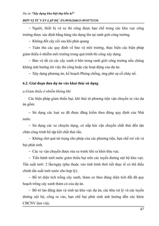 Dự án “Xây dựng khu biệt thự liền kề”
ĐƠN VỊ TƯ VẤN LẬP DỰ ÁN:0936260633-0918755356
47
- Người, thiết bị và xe thi công được hạn chế trong các khu vực công
trường được xác định bằng hàng rào dựng lên tại ranh giới công trường.
- Không đốt cây cối sau khi phát quang
- Tuân thủ các quy định về bảo vệ môi trường, thực hiện các biện pháp
giảm thiểu ô nhiễm môi trường trong quá trình thi công xây dựng.
- Bảo vệ tất cả các cây xanh ở bên trong ranh giới công trường nếu chúng
không ảnh hưởng tới việc thi công hoặc các hoạt động của dự án.
- Xây dựng phương án, kế hoạch Phòng chống, ứng phó sự cố cháy nổ.
6.2. Giai đoạn đưa dự án vào khai thác sử dụng
a.Giảm thiểu ô nhiễm không khí
Các biện pháp giảm thiểu bụi, khí thải từ phương tiện vận chuyển ra vào dự
án gồm:
- Sử dụng các loại xe đã được đăng kiểm theo đúng quy định của Nhà
nước.
- Sử dụng các xe chuyên dụng, có nắp kín vận chuyển chất thải đến tận
chân công trình hố tập kết chất thải rắn.
- Không chở quá tải trọng cho phép của các phương tiện, hạn chế rơi vãi và
bụi phát sinh.
- Các xe vận chuyển được rửa xe trước khi ra khỏi khu vực.
- Tiến hành tưới nước giảm thiểu bụi trên các tuyến đường nội bộ khu vực.
Tần suất tưới: 2 lần/ngày (phụ thuộc vào tình hình thời tiết thực tế có thể điều
chỉnh tần suất tưới nước cho hợp lý).
- Bố trí diện tích trồng cây xanh, thảm cỏ theo đúng diện tích đất đã quy
hoạch trồng cây xanh thảm cỏ của dự án.
- Bố trí lao động dọn vệ sinh tại khu vực dự án, các khu xử lý và các tuyến
đường nội bộ, cổng ra vào, hạn chế bụi phát sinh ảnh hưởng đến sức khỏe
CBCNV làm việc.
 