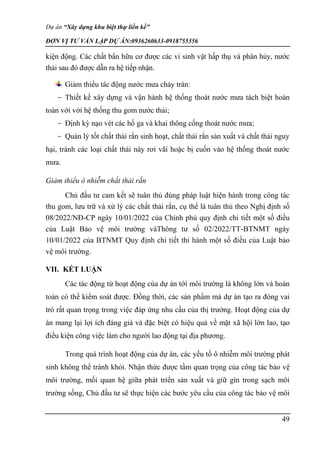 Dự án “Xây dựng khu biệt thự liền kề”
ĐƠN VỊ TƯ VẤN LẬP DỰ ÁN:0936260633-0918755356
49
kiện động. Các chất bẩn hữu cơ được các vi sinh vật hấp thụ và phân hủy, nước
thải sau đó được dẫn ra hệ tiếp nhận.
Giảm thiểu tác động nước mưa chảy tràn:
- Thiết kế xây dựng và vận hành hệ thống thoát nước mưa tách biệt hoàn
toàn với với hệ thống thu gom nước thải;
- Định kỳ nạo vét các hố ga và khai thông cống thoát nước mưa;
- Quản lý tốt chất thải rắn sinh hoạt, chất thải rắn sản xuất và chất thải nguy
hại, tránh các loại chất thải này rơi vãi hoặc bị cuốn vào hệ thống thoát nước
mưa.
Giảm thiểu ô nhiễm chất thải rắn
Chủ đầu tư cam kết sẽ tuân thủ đúng pháp luật hiện hành trong công tác
thu gom, lưu trữ và xử lý các chất thải rắn, cụ thể là tuân thủ theo Nghị định số
08/2022/NĐ-CP ngày 10/01/2022 của Chính phủ quy định chi tiết một số điều
của Luật Bảo vệ môi trường vàThông tư số 02/2022/TT-BTNMT ngày
10/01/2022 của BTNMT Quy định chi tiết thi hành một số điều của Luật bảo
vệ môi trường.
VII. KẾT LUẬN
Các tác động từ hoạt động của dự án tới môi trường là không lớn và hoàn
toàn có thể kiểm soát được. Đồng thời, các sản phẩm mà dự án tạo ra đóng vai
trò rất quan trọng trong việc đáp ứng nhu cầu của thị trường. Hoạt động của dự
án mang lại lợi ích đáng giá và đặc biệt có hiệu quả về mặt xã hội lớn lao, tạo
điều kiện công việc làm cho người lao động tại địa phương.
Trong quá trình hoạt động của dự án, các yếu tố ô nhiễm môi trường phát
sinh không thể tránh khỏi. Nhận thức được tầm quan trọng của công tác bảo vệ
môi trường, mối quan hệ giữa phát triển sản xuất và giữ gìn trong sạch môi
trường sống, Chủ đầu tư sẽ thực hiện các bước yêu cầu của công tác bảo vệ môi
 