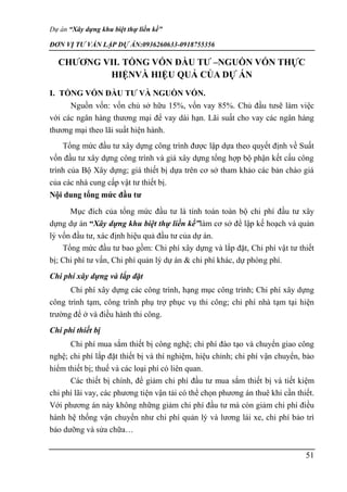 Dự án “Xây dựng khu biệt thự liền kề”
ĐƠN VỊ TƯ VẤN LẬP DỰ ÁN:0936260633-0918755356
51
CHƯƠNG VII. TỔNG VỐN ĐẦU TƯ –NGUỒN VỐN THỰC
HIỆNVÀ HIỆU QUẢ CỦA DỰ ÁN
I. TỔNG VỐN ĐẦU TƯ VÀ NGUỒN VỐN.
Nguồn vốn: vốn chủ sở hữu 15%, vốn vay 85%. Chủ đầu tưsẽ làm việc
với các ngân hàng thương mại để vay dài hạn. Lãi suất cho vay các ngân hàng
thương mại theo lãi suất hiện hành.
Tổng mức đầu tư xây dựng công trình được lập dựa theo quyết định về Suất
vốn đầu tư xây dựng công trình và giá xây dựng tổng hợp bộ phận kết cấu công
trình của Bộ Xây dựng; giá thiết bị dựa trên cơ sở tham khảo các bản chào giá
của các nhà cung cấp vật tư thiết bị.
Nội dung tổng mức đầu tư
Mục đích của tổng mức đầu tư là tính toán toàn bộ chi phí đầu tư xây
dựng dự án “Xây dựng khu biệt thự liền kề”làm cơ sở để lập kế hoạch và quản
lý vốn đầu tư, xác định hiệu quả đầu tư của dự án.
Tổng mức đầu tư bao gồm: Chi phí xây dựng và lắp đặt, Chi phí vật tư thiết
bị; Chi phí tư vấn, Chi phí quản lý dự án & chi phí khác, dự phòng phí.
Chi phí xây dựng và lắp đặt
Chi phí xây dựng các công trình, hạng mục công trình; Chi phí xây dựng
công trình tạm, công trình phụ trợ phục vụ thi công; chi phí nhà tạm tại hiện
trường để ở và điều hành thi công.
Chi phí thiết bị
Chi phí mua sắm thiết bị công nghệ; chi phí đào tạo và chuyển giao công
nghệ; chi phí lắp đặt thiết bị và thí nghiệm, hiệu chỉnh; chi phí vận chuyển, bảo
hiểm thiết bị; thuế và các loại phí có liên quan.
Các thiết bị chính, để giảm chi phí đầu tư mua sắm thiết bị và tiết kiệm
chi phí lãi vay, các phương tiện vận tải có thể chọn phương án thuê khi cần thiết.
Với phương án này không những giảm chi phí đầu tư mà còn giảm chi phí điều
hành hệ thống vận chuyển như chi phí quản lý và lương lái xe, chi phí bảo trì
bảo dưỡng và sửa chữa…
 