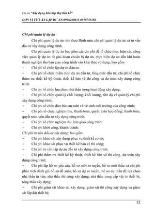 Dự án “Xây dựng khu biệt thự liền kề”
ĐƠN VỊ TƯ VẤN LẬP DỰ ÁN:0936260633-0918755356
52
Chi phí quản lý dự án
Chi phí quản lý dự án tính theo Định mức chi phí quản lý dự án và tư vấn
đầu tư xây dựng công trình.
Chi phí quản lý dự án bao gồm các chi phí để tổ chức thực hiện các công
việc quản lý dự án từ giai đoạn chuẩn bị dự án, thực hiện dự án đến khi hoàn
thành nghiệm thu bàn giao công trình vào khai thác sử dụng, bao gồm:
- Chi phí tổ chức lập dự án đầu tư.
- Chi phí tổ chức thẩm định dự án đầu tư, tổng mức đầu tư; chi phí tổ chức
thẩm tra thiết kế kỹ thuật, thiết kế bản vẽ thi công và dự toán xây dựng công
trình.
- Chi phí tổ chức lựa chọn nhà thầu trong hoạt động xây dựng;
- Chi phí tổ chức quản lý chất lượng, khối lượng, tiến độ và quản lý chi phí
xây dựng công trình;
- Chi phí tổ chức đảm bảo an toàn và vệ sinh môi trường của công trình;
- Chi phí tổ chức nghiệm thu, thanh toán, quyết toán hợp đồng; thanh toán,
quyết toán vốn đầu tư xây dựng công trình;
- Chi phí tổ chức nghiệm thu, bàn giao công trình;
- Chi phí khởi công, khánh thành;
Chi phí tư vấn đầu tư xây dựng: bao gồm
- Chi phí khảo sát xây dựng phục vụ thiết kế cơ sở;
- Chi phí khảo sát phục vụ thiết kế bản vẽ thi công;
- Chi phí tư vấn lập dự án đầu tư xây dựng công trình;
- Chi phí thẩm tra thiết kế kỹ thuật, thiết kế bản vẽ thi công, dự toán xây
dựng công trình;
- Chi phí lập hồ sơ yêu cầu, hồ sơ mời sơ tuyển, hồ sơ mời thầu và chi phí
phân tích đánh giá hồ sơ đề xuất, hồ sơ dự sơ tuyển, hồ sơ dự thầu để lựa chọn
nhà thầu tư vấn, nhà thầu thi công xây dựng, nhà thầu cung cấp vật tư thiết bị,
tổng thầu xây dựng;
- Chi phí giám sát khảo sát xây dựng, giám sát thi công xây dựng và giám
sát lắp đặt thiết bị;
 