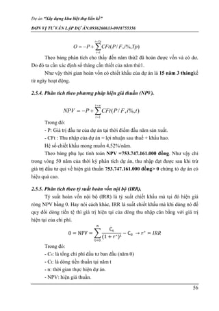 Dự án “Xây dựng khu biệt thự liền kề”
ĐƠN VỊ TƯ VẤN LẬP DỰ ÁN:0936260633-0918755356
56
Theo bảng phân tích cho thấy đến năm thứ2 đã hoàn được vốn và có dư.
Do đó ta cần xác định số tháng cần thiết của năm thứ1.
Như vậy thời gian hoàn vốn có chiết khấu của dự án là 15 năm 3 thángkể
từ ngày hoạt động.
2.5.4. Phân tích theo phương pháp hiện giá thuần (NPV).
Trong đó:
- P: Giá trị đầu tư của dự án tại thời điểm đầu năm sản xuất.
- CFt : Thu nhập của dự án = lợi nhuận sau thuế + khấu hao.
Hệ số chiết khấu mong muốn 4,52%/năm.
Theo bảng phụ lục tính toán NPV =753.747.161.000 đồng. Như vậy chỉ
trong vòng 50 năm của thời kỳ phân tích dự án, thu nhập đạt được sau khi trừ
giá trị đầu tư qui về hiện giá thuần 753.747.161.000 đồng> 0 chứng tỏ dự án có
hiệu quả cao.
2.5.5. Phân tích theo tỷ suất hoàn vốn nội bộ (IRR).
Tỷ suất hoàn vốn nội bộ (IRR) là tỷ suất chiết khấu mà tại đó hiện giá
ròng NPV bằng 0. Hay nói cách khác, IRR là suất chiết khấu mà khi dùng nó để
quy đổi dòng tiền tệ thì giá trị hiện tại của dòng thu nhập cân bằng với giá trị
hiện tại của chi phí.
0 = NPV = ∑
Ct
(1 + 𝑟∗)t
− C0
n
t=0
→ 𝑟∗
= 𝐼𝑅𝑅
Trong đó:
- C0: là tổng chi phí đầu tư ban đầu (năm 0)
- Ct: là dòng tiền thuần tại năm t
- n: thời gian thực hiện dự án.
- NPV: hiện giá thuần.






Tp
t
t
Tp
i
F
P
CFt
P
O
1
)
%,
,
/
(






n
t
t
t
i
F
P
CFt
P
NPV
1
)
%,
,
/
(
 