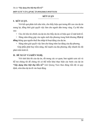 Dự án “Xây dựng khu biệt thự liền kề”
ĐƠN VỊ TƯ VẤN LẬP DỰ ÁN:0936260633-0918755356
58
KẾT LUẬN
I. KẾT LUẬN.
Với kết quả phân tích như trên, cho thấy hiệu quả tương đối cao của dự án
mang lại, đồng thời giải quyết việc làm cho người dân trong vùng. Cụ thể như
sau:
+ Các chỉ tiêu tài chính của dự án cho thấy dự án có hiệu quả về mặt kinh tế.
+ Hàng năm đóng góp vào ngân sách địa phương trung bình khoảng 15,6 tỷ
đồng thông qua nguồn thuế thu nhập từ hoạt động của dự án.
+ Hàng năm giải quyết việc làm cho hàng trăm lao động của địa phương.
Góp phần phát huy tiềm năng, thế mạnh của địa phương; đẩy nhanh tốc độ
phát triển kinh tế.
II. ĐỀ XUẤT VÀ KIẾN NGHỊ.
Với tính khả thi của dự án, rất mong các cơ quan, ban ngành xem xét và
hỗ trợ chúng tôi để chúng tôi có thể triển khai thực hiện các bước của dự án
“Xây dựng khu biệt thự liền kề” tỉnh Quảng Nam theo đúng tiến độ và quy
định, sớm đưa dự án đi vào hoạt động.
 