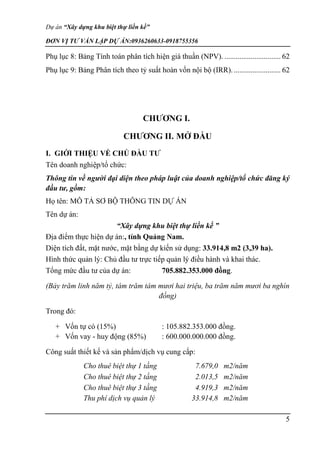 Dự án “Xây dựng khu biệt thự liền kề”
ĐƠN VỊ TƯ VẤN LẬP DỰ ÁN:0936260633-0918755356
5
Phụ lục 8: Bảng Tính toán phân tích hiện giá thuần (NPV). .............................. 62
Phụ lục 9: Bảng Phân tích theo tỷ suất hoàn vốn nội bộ (IRR). ......................... 62
CHƯƠNG I.
CHƯƠNG II. MỞ ĐẦU
I. GIỚI THIỆU VỀ CHỦ ĐẦU TƯ
Tên doanh nghiệp/tổ chức:
Thông tin về người đại diện theo pháp luật của doanh nghiệp/tổ chức đăng ký
đầu tư, gồm:
Họ tên: MÔ TẢ SƠ BỘ THÔNG TIN DỰ ÁN
Tên dự án:
“Xây dựng khu biệt thự liền kề ”
Địa điểm thực hiện dự án:, tỉnh Quảng Nam.
Diện tích đất, mặt nước, mặt bằng dự kiến sử dụng: 33.914,8 m2 (3,39 ha).
Hình thức quản lý: Chủ đầu tư trực tiếp quản lý điều hành và khai thác.
Tổng mức đầu tư của dự án: 705.882.353.000 đồng.
(Bảy trăm linh năm tỷ, tám trăm tám mươi hai triệu, ba trăm năm mươi ba nghìn
đồng)
Trong đó:
+ Vốn tự có (15%) : 105.882.353.000 đồng.
+ Vốn vay - huy động (85%) : 600.000.000.000 đồng.
Công suất thiết kế và sản phẩm/dịch vụ cung cấp:
Cho thuê biệt thự 1 tầng 7.679,0 m2/năm
Cho thuê biệt thự 2 tầng 2.013,5 m2/năm
Cho thuê biệt thự 3 tầng 4.919,3 m2/năm
Thu phí dịch vụ quản lý 33.914,8 m2/năm
 