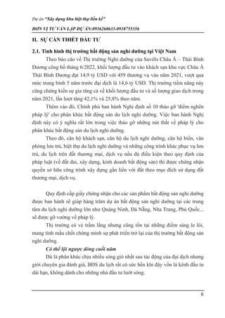 Dự án “Xây dựng khu biệt thự liền kề”
ĐƠN VỊ TƯ VẤN LẬP DỰ ÁN:0936260633-0918755356
6
II. SỰ CẦN THIẾT ĐẦU TƯ
2.1. Tình hình thị trường bất động sản nghỉ dưỡng tại Việt Nam
Theo báo cáo về Thị trường Nghỉ dưỡng của Savills Châu Á – Thái Bình
Dương công bố tháng 6/2022, khối lượng đầu tư vào khách sạn khu vực Châu Á
Thái Bình Dương đạt 14,9 tỷ USD với 459 thương vụ vào năm 2021, vượt qua
mức trung bình 5 năm trước đại dịch là 14,6 tỷ USD. Thị trường tiềm năng này
cũng chứng kiến sự gia tăng cả về khối lượng đầu tư và số lượng giao dịch trong
năm 2021, lần lượt tăng 42,1% và 25,8% theo năm.
Thêm vào đó, Chính phủ ban hành Nghị định số 10 tháo gỡ 'điểm nghẽn
pháp lý' cho phân khúc bất động sản du lịch nghỉ dưỡng. Việc ban hành Nghị
định này có ý nghĩa rất lớn trong việc tháo gỡ những nút thắt về pháp lý cho
phân khúc bất động sản du lịch nghỉ dưỡng.
Theo đó, căn hộ khách sạn, căn hộ du lịch nghỉ dưỡng, căn hộ biển, văn
phòng lưu trú, biệt thự du lịch nghỉ dưỡng và những công trình khác phục vụ lưu
trú, du lịch trên đất thương mại, dịch vụ nếu đủ điều kiện theo quy định của
pháp luật (về đất đai, xây dựng, kinh doanh bất động sản) thì được chứng nhận
quyền sở hữu công trình xây dựng gắn liền với đất theo mục đích sử dụng đất
thương mại, dịch vụ.
Quy định cấp giấy chứng nhận cho các sản phẩm bất động sản nghỉ dưỡng
được ban hành sẽ giúp hàng trăm dự án bất động sản nghỉ dưỡng tại các trung
tâm du lịch nghỉ dưỡng lớn như Quảng Ninh, Đà Nẵng, Nha Trang, Phú Quốc...
sẽ được gỡ vướng về pháp lý.
Thị trường có vẻ trầm lắng nhưng cũng tồn tại những điểm sáng le lói,
mang tính mấu chốt chứng minh sự phát triển trở lại của thị trường bất động sản
nghỉ dưỡng.
Có thể lội ngược dòng cuối năm
Dù là phân khúc chịu nhiều sóng gió nhất sau tác động của đại dịch nhưng
giới chuyên gia đánh giá, BĐS du lịch rất có sức bền khi đây vốn là kênh đầu tư
dài hạn, không dành cho những nhà đầu tư lướt sóng.
 