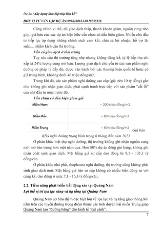 Dự án “Xây dựng khu biệt thự liền kề”
ĐƠN VỊ TƯ VẤN LẬP DỰ ÁN:0936260633-0918755356
7
Cũng chính vì thế, dù giao dịch thấp, thanh khoản giảm, nguồn cung nhỏ
giọt, giá bán của các dự án hiện hữu vẫn chưa có dấu hiệu giảm. Nhiều chủ đầu
tư tiếp tục áp dụng những chính sách cam kết, chia sẻ lợi nhuận, hỗ trợ lãi
suất,… nhằm kích cầu thị trường.
Vẫn có giao dịch ở tầm trung
Tuy sức cầu thị trường tăng nhẹ nhưng không đáng kể, tỷ lệ hấp thụ chỉ
xấp xỉ 24% lượng cung mở bán. Lượng giao dịch chủ yếu từ các sản phẩm nghỉ
dưỡng có pháp lý đầy đủ, được vận hành bởi các thương hiệu quốc tế hoặc có
giá trung bình, khoảng dưới 40 triệu đồng/m2.
Trong khi đó, các sản phẩm nghỉ dưỡng cao cấp (giá trên 10 tỷ đồng) gần
như không ghi nhận giao dịch, phải cạnh tranh trực tiếp với sản phẩm “cắt lỗ”
của nhà đầu tư mua trước đó.
Vẫn chưa có dấu hiệu giảm giá
Giá bán
BĐS nghỉ dưỡng trung bình trong 6 tháng đầu năm 2023
Ở phân khúc biệt thự nghỉ dưỡng, thị trường không ghi nhận nguồn cung
mới mở bán trong hơn một năm qua. Hơn 80% dự án đóng giỏ hàng, không ghi
nhận phát sinh giao dịch. Mặt bằng giá sơ cấp dao động từ 9,1 - 131,1 tỷ
đồng/căn.
Ở phân khúc nhà phố, shophouse nghỉ dưỡng, thị trường cũng không phát
sinh giao dịch mới. Mặt bằng giá bán sơ cấp không có nhiều biến động so với
cùng kỳ, dao động ở mức 7,1 - 16,3 tỷ đồng/căn.
2.2. Tiềm năng phát triển bất động sản tại Quảng Nam
Lợi thế vị trí tọa lạc vàng và hạ tầng tại Quảng Nam
Quảng Nam sở hữu điểm đặc biệt lớn về tọa lạc và hạ tầng giao thông khi
nằm trên các tuyến đường trọng điểm thuộc các tỉnh duyên hải miền Trung giúp
Quảng Nam tạo “đường băng” cho kinh tế “cất cánh”.
 