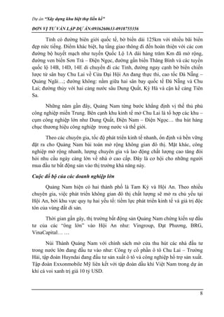 Dự án “Xây dựng khu biệt thự liền kề”
ĐƠN VỊ TƯ VẤN LẬP DỰ ÁN:0936260633-0918755356
8
Tỉnh có đường biên giới quốc tế, bờ biển dài 125km với nhiều bãi biển
đẹp nức tiếng. Điểm khác biệt, hạ tầng giao thông đi đến hoàn thiện với các con
đường bộ huyết mạch như tuyến Quốc Lộ 1A dài hàng trăm Km đã mở rộng,
đường ven biển Sơn Trà – Điện Ngọc, đường gần biển Thăng Bình và các tuyến
quốc lộ 14B, 14D, 14E di chuyển đi các Tỉnh, đường ngay cạnh bờ biển chiến
lược từ sân bay Chu Lai về Cửa Đại Hội An đang thực thi, cao tốc Đà Nẵng –
Quảng Ngãi…; đường không: nằm giữa hai sân bay quốc tế Đà Nẵng và Chu
Lai; đường thủy với hai cảng nước sâu Dung Quất, Kỳ Hà và cận kề cảng Tiên
Sa.
Những năm gần đây, Quảng Nam từng bước khẳng định vị thế thủ phủ
công nghiệp miền Trung. Bên cạnh khu kinh tế mở Chu Lai là tổ hợp các khu –
cụm công nghiệp lớn như Dung Quất, Điện Nam – Điện Ngọc… thu hút hàng
chục thương hiệu công nghiệp trong nước và thế giới.
Theo các chuyên gia, tốc độ phát triển kinh tế nhanh, ổn định và bền vững
đặt ra cho Quảng Nam bài toán mở rộng không gian đô thị. Mặt khác, công
nghiệp mở rộng nhanh, lượng chuyên gia và lao động chất lượng cao tăng đòi
hỏi nhu cầu ngày càng lớn về nhà ở cao cấp. Đây là cơ hội cho những người
mua đầu tư bất động sản vào thị trường khả năng này.
Cuộc đổ bộ của các doanh nghiệp lớn
Quảng Nam hiện có hai thành phố là Tam Kỳ và Hội An. Theo nhiều
chuyên gia, việc phát triển không gian đô thị chất lượng sẽ mở ra chủ yếu tại
Hội An, bởi khu vực quy tụ hai yếu tố: tiềm lực phát triển kinh tế và giá trị độc
tôn của vùng đất di sản.
Thời gian gần gây, thị trường bất động sản Quảng Nam chứng kiến sự đầu
tư của các “ông lớn” vào Hội An như: Vingroup, Đạt Phương, BRG,
VinaCapital… …
Núi Thành Quảng Nam với chính sách mở cửa thu hút các nhà đầu tư
trong nước lớn đang đầu tư vào như: Công ty cổ phần ô tô Chu Lai – Trường
Hải, tập đoàn Huyndai đang đầu tư sản xuất ô tô và công nghiệp hổ trợ sản xuất.
Tập đoàn Exxonmobile Mỹ liên kết với tập đoàn dầu khí Việt Nam trong dự án
khí cá voi xanh trị giá 10 tỷ USD.
 