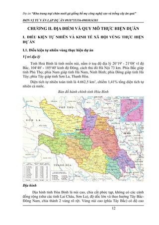 Dự án “Khu trang trại chăn nuôi gà giống bố mẹ công nghệ cao và trồng cây ăn quả”
ĐƠN VỊ TƯ VẤN LẬP DỰ ÁN 0918755356-0903034381
CHƯƠNG II. ĐỊA ĐIỂM VÀ QUY MÔ THỰC HIỆN DỰÁN
I. ĐIỀU KIỆN TỰ NHIÊN VÀ KINH TẾ XÃ HỘI VÙNG THỰC HIỆN
DỰ ÁN
I.1. Điều kiện tự nhiên vùng thực hiện dự án
Vị trí địa lý
Tỉnh Hoà Bình là tỉnh miền núi, nằm ở toạ độ địa lý 20o
19' - 21o
08' vĩ độ
Bắc, 104o
48' - 105o
40' kinh độ Ðông, cách thủ đô Hà Nội 73 km. Phía Bắc giáp
tỉnh Phú Thọ; phía Nam giáp tỉnh Hà Nam, Ninh Bình; phía Ðông giáp tỉnh Hà
Tây; phía Tây giáp tỉnh Sơn La, Thanh Hóa.
Diện tích tự nhiên toàn tỉnh là 4.662,5 km2
, chiếm 1,41% tổng diện tích tự
nhiên cả nước.
Bản đồ hành chính tỉnh Hòa Bình
Ðịa hình
Ðịa hình tỉnh Hòa Bình là núi cao, chia cắt phức tạp, không có các cánh
đồng rộng (như các tỉnh Lai Châu, Sơn La), độ dốc lớn và theo hướng Tây Bắc-
Ðông Nam, chia thành 2 vùng rõ rệt. Vùng núi cao (phía Tây Bắc) có độ cao
12
 